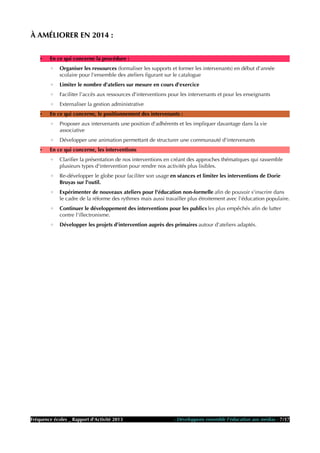 À AMÉLIORER EN 2014 :
• En ce qui concerne la procédure :
◦ Organiser les ressources (formaliser les supports et former les intervenants) en début d'année
scolaire pour l'ensemble des ateliers figurant sur le catalogue
◦ Limiter le nombre d'ateliers sur mesure en cours d'exercice
◦ Faciliter l'accès aux ressources d'interventions pour les intervenants et pour les enseignants
◦ Externaliser la gestion administrative
• En ce qui concerne, le positionnement des intervenants :
◦ Proposer aux intervenants une position d'adhérents et les impliquer davantage dans la vie
associative
◦ Développer une animation permettant de structurer une communauté d'intervenants
• En ce qui concerne, les interventions
◦ Clarifier la présentation de nos interventions en créant des approches thématiques qui rassemble
plusieurs types d'intervention pour rendre nos activités plus lisibles.
◦ Re-développer le globe pour faciliter son usage en séances et limiter les interventions de Dorie
Bruyas sur l'outil.
◦ Expérimenter de nouveaux ateliers pour l'éducation non-formelle afin de pouvoir s'inscrire dans
le cadre de la réforme des rythmes mais aussi travailler plus étroitement avec l'éducation populaire.
◦ Continuer le développement des interventions pour les publics les plus empêchés afin de lutter
contre l'illectronisme.
◦ Développer les projets d'intervention auprès des primaires autour d'ateliers adaptés.
Fréquence écoles _ Rapport d'Activité 2013 - Développons ensemble l'éducation aux médias - 7/17
 