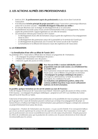 2. LES ACTIONS AUPRÈS DES PROFESSIONNELS
• Initié en 2011, le positionnement auprès des professionnels est plus récent dans l'activité de
l'association
• Il est désormais le levier principal du projet associatif puisque l'association communique désormais
autour de la vocation suivante : « Ensemble développons l'éducation aux médias »
• Il s'articule désormais avec la stratégie de développement de la vie associative
• Essentiellement structurée autour d'une activité événementielle et des accompagnements, l'action
auprès des professionnels s'appuie également sur une offre de formation
• Les orientations retenues pour l'exercice 2013 visaient :
◦ Le développement d'une offre de formation conçue à partir des expériences d'accompagnement
mené en 2012
◦ Le développement des partenariats autour de la parentalité sur le territoire du Grand Lyon
◦ Le développement de partenariats avec le secteur de l'action sociale et de l'insertion
◦ La formalisation et la diffusion de ressources issues des expériences de l'association
A. LA FORMATION
→ La formalisation d'une offre au début de l'année 2013
Au printemps 2013, l'association a diffusé dans ses réseaux un programme de 3 formations :
• « Accompagner les pratiques médiatiques des jeunes »
• « Produire de l'information avec des jeunes »
• « Intervenir auprès des jeunes en milieu scolaire »
Pour chacune d'elles 2 sessions individuelles ont été
programmées mais une seule session a eu véritablement lieu
en octobre 2013.
Ainsi 6 personnes venues de toute la région rhône-alpes (Isère,
Haute-savoie, Loire et Rhône) ont participé à la formation
« Accompagner les pratiques médiatiques des jeunes ».
les exigences administratives, la limite du nombre de
participants, les conditions d'accueil.
Les évaluations sont globalement positives, même si les
contenus semblent trop dense et pas encore suffisamment
maîtrisés à la fin de la formation.
En parallèle, quelques formations sur site ont été animées au cours de l'exercice :
Celle de l'équipe d'intervenant de l'association tout d'abord : Intervenir auprès des jeunes en milieu scolaire.
Et de nouveau « accompagner les pratiques médiatiques » proposé en avril 2013 aux membres du Contrat
éducatif local de Neuville sur Saône.
Cette forme d'intervention est particulièrement satisfaisante car les possibilités de mise en pratique sont portées
par le groupe et les 3 jours de formation peuvent s'achever par un temps d'accompagnement de projet. Le
format d'Event a d'ailleurs fait l'objet d'un outil d'animation assez pertinent et l'équipe a entrepris de construire
un projet d'événement local autour des écrans.
Le programme « Produire de l'information avec les jeunes » n'a pas suscité d'intérêt. Il ne correspond d'ailleurs
pas encore au besoin exprimé par les acteurs lors des expériences de terrain. Pour l'association c'est le signe
que les professionnels sont encore essentiellement tournés vers des enjeux de prévention. Il faudra poursuivre
les efforts de sensibilisation pour que la production de contenu avec les jeunes deviennent un levier éducatif
incontournable pour les acteurs.
Fréquence écoles _ Rapport d'Activité 2013 - Développons ensemble l'éducation aux médias - 8/17
 