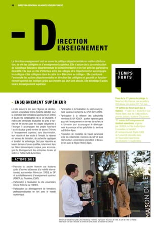 Maison de l’étudiant du pôle Latour Maubourg à Valence, regroupant le bureau de l’AVE, le café de l’AVE Le Partiel,
Inter’Val, le CIO’SUP, l’ADUDA, le Centre de santé jeunes, la brasserie du CROUS
IRECTION
ENSEIGNEMENT
La direction enseignement met en œuvre la politique départementale en matière d’éduca-
tion, de vie des collégiens et d’enseignement supérieur. Elle s’assure de la co-construction
de la politique éducative départementale en complémentarité et en lien avec les partenaires
éducatifs. Elle joue un rôle d’interface entre les collèges et le Département et accompagne
les collèges et les collégiens dans le cadre du « Bien vivre au collège ». Elle coordonne
l’ensemble des actions départementales en direction des collégiens et garantit un fonction-
nement optimal des collèges grâce aux moyens qui leur sont alloués. Elle développe l’accès
local à l’enseignement supérieur.
- Enseignement supérieur
Le pôle assure le lien avec l’Agence de dévelop-
pement universitaire Drôme Ardèche (ADUDA) pour
la promotion des formations supérieures en Drôme
et toutes les composantes de la vie étudiante. Il
instruit des demandes étudiantes de prêts d’hon-
neur et de bourses pour les stages obligatoires à
l’étranger. Il accompagne des projets favorisant
l’accès du plus grand nombre de jeunes Drômois
à l’enseignement supérieur, sans discrimination,
leur réussite et leur accès à l’emploi, la réponse
en termes de formation, de recherche appliquée
et transfert de technologie. Ceci pour répondre au
besoin de main-d’œuvre qualifiée, notamment dans
les filières économiques à enjeux, pour accompa-
gner le développement des entreprises locales et
renforcer l’attractivité du territoire.
- ACTIONS 2015
– Poursuite du soutien financier aux étudiants
(prêts d’honneur et bourses à la mobilité interna-
tionale), aux nouvelles filières (ex : DAEU), au GIP
et aux établissements d’enseignement supérieur
(ADUDA, La Poudrière, ESAD).
– Participation à l’évaluation du site universitaire
Drôme-Ardèche par l’AERES.
– Participation au développement de formations
professionnalisantes en lien avec le monde
économique.
– Participation à la finalisation du volet enseigne-
ment supérieur recherche du CPER 2015-2020.
– Participation à la réflexion des collectivités
membres du GIP ADUDA : quelles réponses peut
apporter l'enseignement en termes de recherche
et formation pour accompagner le développe-
ment économique et les spécificités du territoire
sud Rhône-Alpes.
– Proposition de modalités de travail partenarial
entre les collectivités membres du GIP et leurs
interlocuteurs universitaires grenoblois et locaux,
en lien avec la Région Rhône-Alpes.
Pose de la 1ère
pierre du collège de
Beaumont-lès-Valence, qui accueillera
650 élèves à la rentrée 2017 (5 mai).
19e
édition du forum post-bac à
Valence : 1er
salon de l’ étudiant en sud
Rhône-Alpes, plus de 6 000 visiteurs,
parents, lycéens, étudiants (23 janvier).
1ère
soirée de l’entrepreneuriat
étudiant valentinois, organisé
par l’ADUDA, le Pôle étudiant pour
l’innovation, le transfert
et l’entrepreneuriat (Pepite OzER)
de l’université Grenoble Alpes
et l’Association valentinoise
des étudiants (15 septembre).
20 DIRECTION GÉNÉRALE ADJOINTE DÉVELOPPEMENT
 