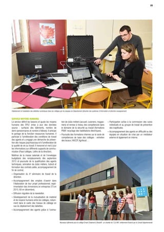 23
Déploiement et installation des tablettes numériques dans les collèges par les équipes du Département (direction des systèmes d’information et direction enseignement)
Nouveaux bâtiments pour le collège Ernest Chalamel à Dieulefit : un chantier de 12,8 M1 entièrement financé par le Conseil départemental
SERVICE MOYENS HUMAINS
Le service définit les besoins et ajuste les moyens
humains des EPLE (mise à jour des données
source : surfaces des bâtiments, nombre de
demi-pensionnaires et nombre d’élèves). Il anticipe
le partage de la fonction ressources humaines. Il
participe à l’amélioration des conditions de travail
des agents et a engagé une démarche de préven-
tion des risques psychosociaux et d’amélioration de
la qualité de vie au travail. Il transmet et met à jour
les informations sur différents supports de commu-
nication (Pass’collèges, Lettre de la direction).
Maîtrise de la masse salariale et de l’enveloppe
budgétaire des remplacements dès septembre
2015 et poursuite de la qualification des agents
techniques, animation de clubs métiers, tutorat et
formation des contrats aidés, accompagnement de
fin de contrat.
– Organisation du 4e
séminaire de travail de la
direction.
– Accompagnement des emplois d’avenir dans
l’élaboration de leur projet professionnel, expé-
rimentation des immersions en entreprise (73 en
2015, 60 en décembre).
– Diffusion régulière de la newsletter.
– Développement de la mutualisation de matériel
et de moyens humains entre les collèges, notam-
ment dans le cadre des travaux de câblage en
vue du déploiement des tablettes.
– Accompagnement des agents grâce à l’anima-
tion de clubs métiers (accueil, cuisiniers, magasi-
niers) et remise à niveau des compétences dans
le domaine de la sécurité au travail (formations
PRAP, recyclage des habilitations électriques).
– Poursuite des formations internes sur le socle de
compétences de base des collèges : entretien
des locaux, HACCP, Agrilocal…
– Participation active à la commission des suivis
individuels et au groupe de travail de prévention
des inaptitudes.
– Accompagnement des agents en difficulté ou des
équipes en situation de crise par un médiateur
externe et également en interne.
 