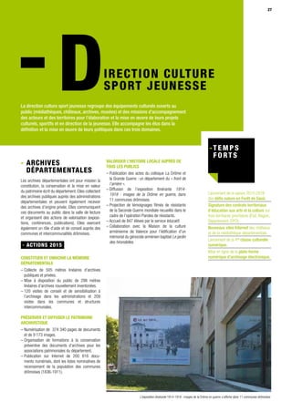 27
IRECTION CULTURE
SPORT JEUNESSE
La direction culture sport jeunesse regroupe des équipements culturels ouverts au
public (médiathèques, châteaux, archives, musées) et des missions d’accompagnement
des acteurs et des territoires pour l’élaboration et la mise en œuvre de leurs projets
culturels, sportifs et en direction de la jeunesse. Elle accompagne les élus dans la
définition et la mise en œuvre de leurs politiques dans ces trois domaines.
Lancement de la saison 2015-2016
des défis nature en Forêt de Saoû.
Signature des contrats territoriaux
d’éducation aux arts et la culture sur
trois territoires prioritaires (État, Région,
Département, EPCI).
Nouveaux sites Internet des châteaux
et de la médiathèque départementale.
Lancement de la 1re
classe culturelle
numérique.
Mise en ligne de la plate-forme
numérique d’archivage électronique.
- Archives
départementales
Les archives départementales ont pour mission la
constitution, la conservation et la mise en valeur
du patrimoine écrit du département. Elles collectent
des archives publiques auprès des administrations
départementales et peuvent également recevoir
des archives d’origine privée. Elles communiquent
ces documents au public dans la salle de lecture
et organisent des actions de valorisation (exposi-
tions, conférences, publications). Elles exercent
également un rôle d’aide et de conseil auprès des
communes et intercommunalités drômoises.
- ACTIONS 2015
CONSTITUER ET ENRICHIR LA MÉMOIRE
DÉPARTEMENTALE
– Collecte de 505 mètres linéaires d’archives
publiques et privées.
– Mise à disposition du public de 298 mètres
linéaires d’archives nouvellement inventoriées.
– 120 visites de conseil et de sensibilisation à
l’archivage dans les administrations et 209
visites dans les communes et structures
intercommunales.
PRÉSERVER ET DIFFUSER LE PATRIMOINE
ARCHIVISTIQUE
– Numérisation de 374 340 pages de documents
et de 9 173 images.
– Organisation de formations à la conservation
préventive des documents d’archives pour les
associations patrimoniales du département.
– Publication sur Internet de 200 616 docu-
ments numérisés, dont les listes nominatives de
recensement de la population des communes
drômoises (1836-1911).
VALORISER L’HISTOIRE LOCALE AUPRÈS DE
TOUS LES PUBLICS
– Publication des actes du colloque La Drôme et
la Grande Guerre : un département du « front de
l’arrière ».
– Diffusion de l’exposition itinérante 1914-
1918 : images de la Drôme en guerre, dans
11 communes drômoises.
– Projection de témoignages filmés de résistants
de la Seconde Guerre mondiale recueillis dans le
cadre de l’opération Paroles de résistants.
– Accueil de 847 élèves par le service éducatif.
– Collaboration avec la Maison de la culture
arménienne de Valence pour l’édification d’un
mémorial du génocide arménien baptisé Le jardin
des hirondelles.
L’exposition itinérante 1914-1918 : images de la Drôme en guerre s’affiche dans 11 communes drômoises
 