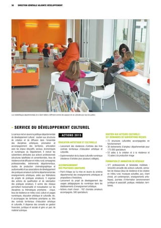 30 DIRECTION GÉNÉRALE ADJOINTE DÉVELOPPEMENT
Le service met en œuvre la politique départementale
de développement culturel : soutien aux structures
de création et de diffusion dans l’ensemble
des disciplines artistiques, priorisation et
accompagnement des territoires, articulation
avec les enjeux éducatifs, sociaux, économiques
et numériques du Département. Il instruit les
subventions attribuées aux acteurs professionnels
(structures labellisées et conventionnées, lieux de
résidenceetdediffusionenmilieurural,compagnies
professionnelles, événements départementaux,
studios de production cinématographique et
audiovisuelle) et aux associations de développement
des pratiques amateurs (schéma départemental des
enseignements artistiques, aides aux fédérations
de projets de pratiques amateurs). Il organise
des actions de qualification et de valorisation
des pratiques amateurs. Il anime des réseaux
permettant transversalité et mutualisation sur les
disciplines ou thématiques prioritaires : cirque,
lieux de résidence en milieu rural, culture et usages
numériques, éducation artistique et culturelle, etc.
Il accompagne les territoires prioritaires au titre
des contrats territoriaux d’éducation artistique
et culturelle. Il dispense des conseils en gestion
financière, juridique et sociale et gère un parc de
matériel scénique.
- ACTIONS 2015
ÉDUCATION ARTISTIQUE ET CULTURELLE
– Lancement des résidences d’artistes des trois
contrats territoriaux d’éducation artistique et
culturelle.
– Expérimentation de la classe culturelle numérique
(résidence d’artistes pour plusieurs collèges).
ACCOMPAGNEMENT
DES PRATIQUES AMATEURS
– Point d’étape sur la mise en œuvre du schéma
départemental des enseignements artistiques et
propositions d’évolutions.
– Lancement du projet de développement des
usages pédagogiques du numérique dans les
établissements d’enseignement artistique.
– Actions chant choral : 162 choristes amateurs
accompagnés, 580 spectateurs.
SOUTIEN AUX ACTEURS CULTURELS :
321 DEMANDES DE SUBVENTIONS REÇUES
– 72 structures culturelles accompagnées en
fonctionnement
– 38 événements d’ampleur départementale pour
175 000 spectateurs
– 53 aides à la création et à la résidence et
10 aides à la production image
FORMATION ET ANIMATION DE RÉSEAUX
– 371 professionnels et bénévoles mobilisés :
rencontre annuelle des acteurs culturels, anima-
tion de réseaux (lieux de résidence et de création
en milieu rural, musiques actuelles, jazz, chant
choral, art contemporain, enseignements artis-
tiques), journées d’information (environnement
juridique et associatif, pratique, médiation, terri-
toires).
- Service du développement culturel
Les médiathèques départementales (ici à Saint-Vallier) s'affirment comme des espaces de vie culturelle pour tous les publics.
 