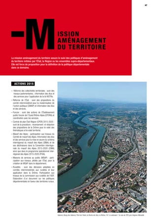 47
MISSION
AMÉNAGEMENT
DU TERRITOIRE
- ACTIONS 2015
– Réforme des collectivités territoriales : suivi des
travaux parlementaires ; information des élus et
des services pour l’application de la loi NOTRe.
– Réforme de l’État : suivi des propositions du
comité interministériel pour la modernisation de
l’action publique (CIMAP) et information des élus
et des services.
– Foncier : suivi des actions de l’Établissement
public foncier de l’Ouest Rhône-Alpes (EPORA) et
coordination avec les services.
– Contrat de plan État-Région (CPER) 2015-2020 :
suivi de la procédure ; recensement et rédaction
des propositions de la Drôme pour le volet des
thématiques et le volet territorial.
– Massif des Alpes : participation aux travaux du
Comité de massif des Alpes. Information des élus
et des services pour la mise en œuvre du schéma
interrégional du massif des Alpes (SIMA) et de
ses déclinaisons dans la Convention interrégio-
nale du massif des Alpes 2015-2020 (CIMA)
ainsi que dans le programme opérationnel inter-
régional des Alpes 2015-2020 (POIA).
– Maisons de services au public (MSAP) : parti-
cipation aux travaux, pilotés par l’État, pour la
création de MSAP dans le département.
– Ruralités : suivi des décisions adoptées en
comités interministériels aux ruralités et leur
application dans la Drôme. Participation aux
travaux de la commission aux ruralités de l'ADF.
Elaboration d’un document sur les politiques
départementales en faveur des territoires ruraux.
47
La mission aménagement du territoire assure le suivi des politiques d’aménagement
du territoire initiées par l’État, la Région ou les ensembles supra-départementaux.
Elle est force de proposition pour la définition de la politique départementale
dans ce domaine.
Valence, Bourg-lès-Valence, Pont-de-l'Isère, la Roche-de-Glun, le Rhône, l’A7, la nationale 7, la voie de TER Lyon-Avignon-Marseille
 