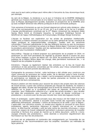 mais que le seul cadre juridique peut même aller à l'encontre du tissu économique local,
par exemple.

Au sein de la Région, la résidence a vu le jour à l’initiative de la DGMTRE (Délégation
générale aux missions transversales et à la relation aux élus), puis conduite en lien étroit
avec la Mission développement durable, évaluation et prospective de la DGMTRE ainsi
qu’avec la DAJCP (Direction des affaires juridiques et de la commande publique).

Trois semaines d’immersion au sein du Conseil régional ont rythmé cette résidence : elles
ont eu lieu successivement du 11 au 15 juin, du 2 au 6 juillet, et du 1er au 5 octobre.
                                                e
L’équipe pluridisciplinaire constituée par la 27 Région comprenait les designers Adèle
Seyrig, Marie Coirié et Christophe Gouache, la sociologue Frédérique Sonnet, et
bénéficiait de l’appui méthodologique de François Jégou (Strategic Design Scenarios).

L’équipe va focaliser son exploration sur les achats de prestation intellectuelle.
L’immersion a d’abord consisté à se pencher sur le cadre général de l’achat, constitué de
règles juridiques et organisationnelles complexes : quelles sont les personnes
concernées ? Comment appréhender le rôle des différents services au sein du processus
d’achat ? Comment s’articulent les achats à la Région Rhône Alpes ? Comment se décline
la procédure administrative ? Quelles sont les représentations de l’achat durable ? Et en
particulier pour la prestation intellectuelle ?

Story-telling : l’équipe va d’abord proposer aux participants de se projeter en 2014, en
produisant un récit fictif permettant de regarder la situation décrite à travers les yeux
d’un acteur impliqué. Le point de départ est « En 2014, les procédures de la commande
publique de la Région Rhône Alpes ont changé, elles permettent maintenant de… » et
l’objectif est de compléter le phrase.

Entretiens : l’équipe va également réaliser des entretiens sur le lieu de travail des
acheteteurs et des personnes concernées par les achats, pour mieux comprendre dans
quel contexte ils doivent prendre des décisions.

Cartographie du processus d’achat : cette technique a été utilisée pour construire une
vision commune du processus de l’achat public, de la décision jusqu’à l’acte d’achat,
offrant la possibilité de déplacer les « objets » qui la composent (actions, documents, etc)
et participative car élaborée par toutes les parties prenantes en fonction de leurs
missions et de leurs connaissances.

Plusieurs ateliers ont été menées pour associer les acteurs des projets dans des séances
de travail actives, à partir des contenus proposés par l’équipe de résidents. Ils visaient à
dégager des idées, récolter des témoignages sous la forme de verbatims, faire avancer la
réflexion sur le projet ou à co-élaborer des pistes de réponses. Plusieurs ont été
organisés : pour l’élaboration collective d’un « guide des achats durables », pour récolter
les idées des prestataires, pour travailler sur un projet de dossier numérique « e-
prestataires », ou encore avec les élus pour écouter leur vision des logiques d’achat.

Tests et prototypes : quatre idées-concepts issus des travaux ont fait l’objet d’un test :
l’espace de contribution, destiné à accueillir toute l’année des expositions autour de
différentes thématiques, véritables « cahiers de tendances et de veille » pour la Région ;
L’apéro-défi, une rencontre ouverte, un rendez-vous régulier et convivial où sont réunis
prestataires, agents, partenaires régionaux et experts intervenant sur un domaine
précis ; le Wiki-marché, véritable « outil de lutte contre les marchés infructueux » conçu
comme un espace de travail collaboratif permettant à plusieurs personnes de travailler
ensemble à l’écriture d’un projet de marché sur le même document ; enfin le « micro-
voyages d’études des prestataires », visite destinée à rencontrer régulièrement des
fournisseurs sur leur lieu de production.

Un livret est en préparation et contiendra des enseignements sur l’ensemble de ces
expériences, et des recommandations pour les amplifier, transférer ces méthodes de
façon pérenne.


                                                                                         10
 