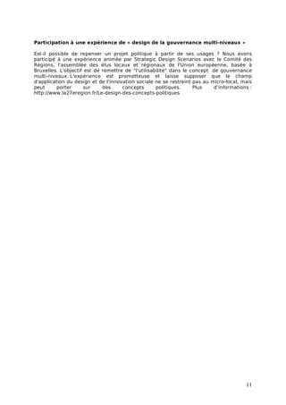 Participation à une expérience de « design de la gouvernance multi-niveaux »

Est-il possible de repenser un projet politique à partir de ses usages ? Nous avons
participé à une expérience animée par Strategic Design Scenarios avec le Comité des
Régions, l'assemblée des élus locaux et régionaux de l'Union européenne, basée à
Bruxelles. L'objectif est de remettre de "l'utilisabilité" dans le concept de gouvernance
multi-niveaux. L'expérience est prometteuse et laisse supposer que le champ
d'application du design et de l'innovation sociale ne se restreint pas au micro-local, mais
peut      porter      sur    des     concepts       politiques.     Plus    d’informations :
http://www.la27eregion.fr/Le-design-des-concepts-politiques




                                                                                         11
 