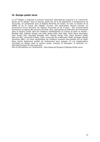 IV. Design public local
      e
La 27 Région a organisé le premier séminaire international consacré à la "recherche-
action par le design" dans le secteur public les 19 et 20 septembre à l'Imaginarium de
Tourcoing, en partenariat avec la Région Nord-Pas de Calais, et avec le soutien de la
DGME et de la Caisse des Dépôts. Environ 120 participants étaient conviés, en
provenance d'une douzaine de régions françaises et de 9 pays : des fonctionnaires
territoriaux et agents des services de l'Etat, élus, spécialistes et praticiens de l'innovation
dans le secteur public dont les meilleurs représentants en France et dans le monde -
Mindlab (DK), Helsinki Design Lab (FIN), Nesta (GB), SILK (GB), Think Place (Australie),
User Studio (FR), Plausible Possible (FR), Talking Things (FR), Desis Parsons (USA),
Educore (NL), Université d'Aalto, (FIN), Université de la Manouba (TUN), Strategic Design
Scenarios (BEL). Un livret rassemblant les meilleurs moment sera bientôt mis en ligne.
Nous avions également profité de l'événement pour exposer 12 cas d'applications
concrètes du design dans le secteur public, français et étrangers, à retrouver ici :
http://la27eregion.fr/-Cas-inspirants-
Plus d’informations sur l’événement : http://www.la27eregion.fr/Design-Public-Local




                                                                                            12
 