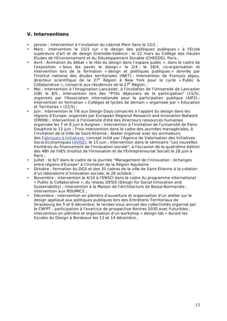 V. Interventions

•   Janvier : intervention à l’invitation du cabinet Plein Sens le 12/1 ;
•   Mars : intervention le 15/3 sur « le design des politiques publiques » à l'Ecole
    supérieure d'art et de design Grenoble-Valence ; le 22 mars au Collège des Hautes
    Etudes de l'Environnement et du Développement Durable (CHEEDD), Paris ;
•   Avril : Animation du débat « le rôle du design dans l’espace public », dans le cadre de
    l’exposition « Sous les pavés le design » le 2/4 ; le 18/4, co-organisation et
    intervention lors de la formation « design et politiques publiques » donnée par
    l'Institut national des études territoriales (INET) ; Intervention de François Jégou,
                                          e
    directeur scientifique de la 27 Région à New York pour le cycle « Public &
                                                          e
    Collaborative », consacré aux résidences de la 27 Région ;
•   Mai : Intervention à l’Imagination Lancaster, à l’invitation de l’Université de Lancaster
    (GB) le 8/5 ; Intervention lors des "P'tits déjeuners de la participation" (15/5),
    organisés par l'Association internationale pour la participation publique (AIP2) ;
    Intervention en formation « Collèges et lycées de demain » organisée par « Education
    et Territoires » (22/5) ;
•   Juin : Intervention le 7/6 aux Design Days consacrés à l’apport du design dans les
    régions d’Europe, organisés par European Regional Research and Innovation Network
    (ERRIN) ; Intervention à l’Université d'été des directeurs ressources humaines
    organisée les 7 et 8 juin à Avignon ; Intervention à l'invitation de l'université de Paris-
    Dauphine le 12 juin ; Trois intervention dans le cadre des journées managériales, à
    l’invitation de la Ville de Saint-Etienne ; Atelier organisé avec les animateurs
    des Fabriques à Initiatives, concept initié par l'Agence de Valorisation des Initiatives
    Socio-Economiques (AVISE), le 15 juin ; Intervention dans le séminaire "Les nouvelles
    frontières du financement de l'innovation sociale", à l'occasion de la quatrième édition
    des 48h de l'IIES (Institut de l'Innovation et de l'Entrepreneuriat Social) le 28 juin à
    Paris ;
•   Juillet : le 6/7 dans le cadre de la journée "Management de l'innovation : échanges
    entre régions d'Europe" à l’invitation de la Région Aquitaine.
•   Octobre : formation du DGS et des 35 cadres de la ville de Saint-Etienne à la création
    d’un laboratoire d’innovation sociale, le 26 octobre ;
•   Novembre : intervention le 4/10 à l’ENSCI dans le cadre du programme international
    « Public & Collaborative », du réseau DESIS (Design for Social Innovation and
    Sustainability) ; intervention à la Maison de l’Architecture de Basse-Normandie ;
    intervention aux ROUMICS ;
•   Décembre : intervention en plénière d’ouverture et organisation d’un atelier sur le
    design appliqué aux politiques publiques lors des Entretiens Territoriaux de
    Strasbourg les 5 et 6 décembre, le rendez-vous annuel des collectivités organisé par
    le CNFPT ; participation à l’exercice de prospective Rennes 2030 avec Futuribles ;
    intervention en plénière et organisation d’un workshop « design lab » durant les
    Escales du Design à Bordeaux les 13 et 14 décembre ;




                                                                                            13
 