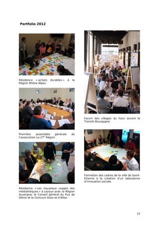 Portfolio 2012




Résidence « achats    durables »     à   la
Région Rhône Alpes




                                              Forum des villages du futur durant la
                                              Transfo Bourgogne.



Première     assemblée    générale       de
                   e
l’association La 27 Région




                                              Formation des cadres de la ville de Saint-
                                              Etienne à la création d’un laboratoire
                                              d’innovation sociale.

Résidence « Les nouveaux usages des
médiathèques » à Lezoux avec la Région
Auvergne, le Conseil général du Puy de
Dôme et la Comcom Dore et d’Allier.




                                                                                     15
 