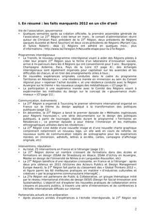 I. En résumé : les faits marquants 2012 en un clin d’oeil

Vie de l’association, gouvernance
• Quelques semaines après sa création officielle, la première assemblée générale de
                        e
    l’association La 27 Région s’est tenue en mars ; le conseil d’administration réunit
                                                  e
    autour de Christian Paul, président de la 27 Région, deux présidents de Régions
    (Jacques Auxiette et René Souchon) et deux vices-présidents de Régions (Myriam Cau
    et Sylvie Robert) ; déjà 11 Régions ont adhéré en quelques mois ; plus
    d’informations : http://www.la27eregion.fr/Nouvelle-etape-pour-la-27e-Region

Programmes interrégionaux
• La Transfo, le nouveau programme interrégional visant à aider des Régions pilotes à
                          e
   créer leur propre 27 Région sous la forme d’un laboratoire d’innovation sociale,
   arrive à mi-parcours dans les 4 Régions qui ont conventionné pour 3 ans : Bourgogne,
   Champagne Ardenne, Paca, Pays de la Loire (Cf page 4) ; des échanges
   interrégionaux sont également organisés pour capitaliser sur les avancées et les
   difficultés de chacun, et en tirer des enseignements utiles à tous ;
• De nouvelles expériences originales conduites dans le cadre du programme
   Territoires en Résidences » : une résidence menée en immersion au sein du Conseil
   régional pour « repenser l’achat durable », et une résidence conduite avec la Région
   Auvergne sur le thème « les nouveaux usages des médiathèques » (Cf page 9) ;
• La participation à une expérience menée avec le Comité des Régions visant à
   expérimenter les méthodes du design sur le concept de « gouvernance multi-
   niveaux » (Cf page 11) ;

Communication, événements
         e
• La 27 Région a organisé à Tourcoing le premier séminaire international organisé en
   France sur le thème du design appliqué à la transformation des politiques
   publiques (page 12) ;
                       e
• En décembre, la 27 Région a lancé le premier épisode de « Méthodes ingénieuses
   pour Régions heureuses », une série documentaire sur le design des politiques
   publiques, à partir de tournages réalisés durant le programme « Territoires en
   Résidences » ; ce premier épisode a pour thème l’immersion et les méthodes
   ethnographiques utilisées dans les résidences ;
         e
• La 27 Région s’est dotée d’une nouvelle image et d’une nouvelle charte graphique
   comprenant notamment un nouveau logo, un site web en cours de refonte, de
   nouveaux outils de communication (objets de scénographie pour les expériences
   menées en immersion, adhésifs, lettres à en-tête, cartes, campagne d’affichage
   originale, etc)

Interventions, réputation
• Au total, 25 interventions en France et à l’étranger (page 13) ;
           e
• La 27 Région donne un nombre croissant de formations dans des écoles et
    formations en design (DSAA de Strasbourg en Alsace, DSAA d’Uchizy en Auvergne,
    Master en design de l’Université de Nîmes à en Languedoc-Roussillon, etc)
          e
• La 27 Région bénéficie d’une réputation croissante, en France et à l’étranger : après
    deux prix obtenus en 2011 (Victoires des Acteurs Publics et Design Management
                           e
    Europe Award), la 27 Région fait partie du classement des « Global Thinkers 2012 »,
    et figure parmi les 60 meilleures pratiques en matière « d’industries culturelles et
    créatives » par le programme communautaire Interreg4C ;
• La 27e Région est partenaire de Public & Collaborative, un groupe thématique initié
    par le réseau international d'écoles de design DESIS (Design for Social Innovation and
    Sustainability). L'objectif est d'explorer les nouvelles pratiques de collaboration entre
    citoyens et pouvoirs publics, à travers une série d'interventions et de conférences à
    l'échelle internationale diffusés sur internet.

Partenariats actuels et en préparation
                                                                        e
• Après plusieurs années d’expériences à l’échelle interrégionale, la 27 Région est



                                                                                           2
 