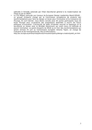 sollicitée à l’échelle nationale par l’Etat (Secrétariat général à la modernisation de
    l’Etat) et par le CNFPT ;
•   La 27e Région participe aux travaux du European Design Leadership Board (EDLB) ,
    un groupe d'experts chargé par la Commission européenne de produire des
    recommandations pour faire du design un levier pour l'innovation et la croissance de
    l'Europe. En avril dernier, nous étions conviés avec 65 autres participants issus de
    toute l'Europe pour co-produire des propositions destinées à nourrir les futurs
    politiques d'innovation. L'Université de Aalto (Finlande) assurait la logistique et le
    secrétariat en liaison avec le Mindlab (Danemark) qui avait conçu la méthode et
    assuré l'animation. Le panel d'experts du EDLB va en tirer des recommandations qui
    seront remises fin juin au Commissaire européen Antonio Tajani, en charge de
    l'industrie et de l'entrepreneuriat. Plus d’informations :
    http://ec.europa.eu/enterprise/policies/innovation/policy/design-creativity/edii_en.htm




                                                                                         3
 