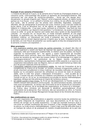 1
Exemple d’une semaine d’immersion :
« L'histoire de déroule en 5 jours, la 3e semaine de la Transfo en Champagne Ardenne, et
concerne Lycéo, carte-avantage des lycéens et apprentis de Champagne-Ardenne. Elle
commence par une phase de recherche-utilisateur : formé par une équipe pluri-
disciplinaire, un groupe d'agents part "filature" armé d'appareils photos, et repère Lycéo
partout où il se trouve : ici un adhésif à l'entrée d'un cinéma, là une affiche dans le hall
d'un lycée... dès le premier jour les photos sont collectées, légendées, analysées,
affichées afin de cartographier le processus de Lycéo, montrer ce qui n'est pas visible de
prime abord. C'est le deuxième jour, et les agents se répartissent en groupes pour
réfléchir à 3 thèmes-clés : C’est quoi Lycéo, comment je m’informe ? Que faire de mes
20€ ? J’ai un problème, qui répond à mes questions ? Le lendemain, les quatre prototypes
conçus la veille en guise de réponse sont testés dans deux lycées et des équipements
culturels : un nouveau kit, un nouvel étui, un mode d'emploi amélioré, et une page
facebook. Le quatrième jour, les retours sont analysés et mis en forme, et en guise de
récréation créative, un intervenant est invité à présenter des cas de laboratoires
d'innovation dont le conseil régional pourrait s'inspirer pour la suite. Cinquième journée,
la dernière, et il est l'heure de présenter aux autres agents et élus les enseignements de
la semaine, à travers une exposition. »

Bilan provisoire
• Une expérience positive pour toutes les parties prenantes. La plupart des élus et
    cadres supérieurs y voient une façon de repenser des approches de gestion publique
    classiques, telle que l’évaluation traditionnelle, la relation avec les publics, les façons
    d’aborder la transversalité, etc 2 ; les agents y voient l’opportunité de travailler
    différemment entre services, dans une même direction et avec bienveillance, mais
    surtout de remettre du sens dans leur propre métier (cf le témoignage d’un agent en
    Champagne-Ardenne3) ; les partenaires de la Région (autres collectivités,
    associations, représentants d’entreprises) apprécient d’être associés à un exercice de
    coopération bienveillante avec les Régions, dans un cadre expérimental qui libère des
    jeux de pouvoir habituels entre les acteurs ;
• L’acquisition collective d’une connaissance inédite. Au nom de l’innovation et de la
    compétitivité en France et en Europe, un nombre croissant d’organismes publics et
    privés cherchent actuellement à mieux maîtriser de nouvelles méthodes d’innovation
    basées sur la conception associant les utilisateurs ou encore les tests en situation
    réelle, voire à créer leur propre « laboratoire d’innovation » ; mais au-delà de la
    théorie, il existe très peu d’endroits où s’élabore concrètement ce savoir-faire. Or la
    Transfo en est un. En un an, la connaissance accumulée en termes méthodologique,
    logistique, éthique est très précieuse et inspire de nombreux acteurs ;
• Un intérêt suscité à haut niveau. Au fil de son développement, la Transfo suscite un
    intérêt croissant dans plusieurs communautés : les administrations locales, nationales
    mais aussi européennes ; le secteur des think-tanks et de la recherche en innovation,
    du design de services, de la sociologie des organisations, en France et à l’étranger ;
    en France, deux ministres ont demandé à bénéficier personnellement d’une
    présentation de la démarche. Pour mémoire, dès son lancement en 2011, la Transfo
    avait obtenu le prix du Design Management Europe Award et les Victoires des Acteurs
    Publics.

Des améliorations en cours
• Une part importante des améliorations à apporter concerne toutes les embûches qui
  font partie intégrante de l’expérience, que nous documentons au fil de l’eau et
  tentons de corriger sur le mode essai/erreur : il s’agit par exemple d’erreurs dues à
  une prise en compte insuffisante des jeux d’acteurs, à des clivages éventuels, réels
  ou perçus, ou à des erreurs méthodologiques ; il peut s’agir aussi de difficultés dues à
  un manque de culture et de pratiques en matière d’expérimentation de la part des


1                                                     e
    Expérience relatée dans le Journal de bord de la 27 Région n°31 en avril dernier.

2
    Cf article « Que pensent les manageurs publics du design thinking ? », en annexe
3                                     e
    Cf témoignage sur le blog de la 27 Région, en annexe


                                                                                             5
 