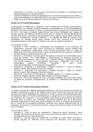 partenaires, ou encore au turn-over permanent des équipes, du décalage entre
    l’agenda politique et celui des projets ;
•   D’autres améliorations relèvent davantage de la conduite du programme lui-même : il
                                                                                           e
    s’agit essentiellement de difficultés liées à des choix d’organisation internes à la 27
    Région, que nous faisons également évoluer en fonction ;

Focale sur la Transfo Bourgogne

En Bourgogne, le thème des « Villages du futur » choisit pour la Transfo s’inscrit dans le
prolongement du SRADDT (Schéma Régional d’Aménagement et de Développement
Durable du Territoire) réalisé en 2010. La première phase du programme s’est terminée
fin 2012 : elle visait à produire collectivement des visions désirables des villages de
demain, ainsi qu’une sélection de défis à traiter pour les atteindre. Près de 300 personnes
ont été directement associées à ces productions (élus, agents, responsables associatifs,
dirigeants d’entreprises, salariés, habitants…), et l’équipe est allée au contact d’une
soixantaine de villages durant toute l’année. 2013 sera consacré à la conduite
d’expérimentations in situ, dans les villages, avec les élus, agents et habitants.

Les activités en 2012 :
• Semaine 1, dite « Campus » : présentation du programme et du protocole de
   l’expérience, premiers tests d’une quinzaine de méthodes (cartes sociales des
   villages, visualisation, organisation d’une journée d’immersion dans le village de
   Nolay avec interviews semi-directifs, visites, puis production de scénarios, réalisation
   de vidéo-sketchs, outils de projection, etc)
• Semaine 2 : Conception avec les agents de plusieurs rendez-vous réutilisables durant
   toute la Transfo :      les « Midi-Villages », présentations en quelques minutes de
   réalisations innovantes en zone rurale ; les « chantier-Villages », atelier-débat autour
   d’un projet inspirant ; la « Cartographie dynamique », réalisation d’un outil de
   cartographie        rapide       d’initiatives     innovantes       en      zone   rurale
   (http://ppcartographie.com/bourgogne/cartographie/)
• Semaine 3 : consacrée à la thématique « villages connectés » : visites de villages,
   ateliers créatifs, Midi-Villages et Chantier-Villages…
• Semaine 4 : consacrée à la thématique « villages retraités »: visites de villages,
   ateliers créatifs, Midi-Villages et Chantier-Villages…
• Semaine 5 : consacrée aux thématiques « villages cultivés » et « villages mouillés » : :
   visites de villages, ateliers créatifs, Midi-Villages et Chantier-Villages…
• Semaine 6 : Forum des Villages du futur, une expo-installation de 3 jours pour mettre
   en débat les premiers enseignements, et produire un « Manifeste des villages du
   futur »


Focale sur la Transfo Champagne Ardenne

L’actuelle majorité de la Région Champagne-Ardenne a fait de la jeunesse sa priorité de
                                    e
mandat. Conventionner avec la 27 Région autour de la Transfo est l’occasion pour elle
de tester des façons différentes de concevoir et mettre en œuvre les politiques jeunesse.
En septembre 2011, la Transfo avait débuté par un projet-test mis en œuvre à l’occasion
de la semaine de « Campus » : la co-conception, avec toute la communauté des acteurs
jeunesse dans la Région, des méthodes d’animation utilisées lors de 8 Rencontres
Jeunesses organisées fin 2011 dans toute la Région. En 2012, la Transfo s’est poursuivie
par un travail de co-conception progressif, associant élus, agents référents issus de 12
directions, structures et associations jeunesse, jeunes des missions locales et de l’Ecole
       e
de la 2 Chance.

Les activités en 2012 :
• Semaine 2 : mise en place de l’expérience « Reporters Jeunes Citoyens », dans
   laquelle une quinzaine de jeunes sont venus interviewer les agents de la Région sur
   les dispositifs qui leur sont consacrés ;
• Semaine 3 : mise en place de l’expérience « re-design du volet culture de Lycéo »,
   durant laquelle les référents d’une douzaine de directions, des associations


                                                                                          6
 