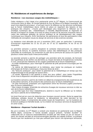 III. Résidences et expériences de design

Résidence « Les nouveaux usages des médiathèques »
                                                              e
Cette résidence a fait l’objet d’un partenariat entre la 27 Région, la Communauté de
communes Dore et Allier, le Conseil général du Puy de Dôme et la Région Auvergne. Elle
avait trois objectifs principaux : d’une part nourrir la réflexion sur les services numériques
que la future médiathèque devra mettre en place en repartant des besoins et des
pratiques des citoyens ; d’autre part développer plus largement la réflexion sur la
stratégie numérique des médiathèques à l’échelle départementale et régionale en
termes d’incitation et d’aides à la mise en place d’outils et de services innovants dans le
cadre des politiques globales de lecture publique et de développement des usages
numériques aux citoyens. Enfin familiariser les partenaires et tous les participants à des
méthodes de conception issues du design de services et des sciences sociales.

La résidence s'est déroulée de juin à novembre 2012, avec en particulier 3 semaines
d'immersion organisées du 11 au 15 juin, du 17 au 21 septembre, et du 19 au 23
novembre

La première semaine a permis d'explorer le contexte intercommunal, en ciblant les
pratiques de lecture, le système d'acteurs autour des bibliothèques et des pratiques
culturelles et numériques, en immersion au sein de la commune de Lezoux et à partir de
plusieurs visites dans toute l'intercommunalité.

La seconde semaine a permis de partager une première série de constats, de formuler
des hypothèses et de vérifier ces dernières au moyen de tests et d'expériences conduites
in vivo, associant les habitants et les usagers potentiels de la future médiathèque :
- la malle-médiathèque, pour interroger le potentiel de prêt personnel d'ouvrages par les
habitants ;
- la cabine de téléchargement et la bibliobox, pour tester les pratiques en matière
d'échanges de fichiers numériques, d'oeuvres libres de droit ;
- les "lectures pratiques", pour tester le potentiel de la médiathèque en temps que lieu
d'apprentissage et de partage de savoirs-faire ;
- La soirée 'Apprends à tes parents à jouer aux jeux vidéos", pour tester l'hypothèse
d'une mise à disposition encadrée de jeux vidéos dans la future médiathèque

La troisième semaine a permis de mettre en débat les enseignements des expériences de
la deuxième semaine, et de produire des scénarios pour la future médiathèque :
- Un plan fonctionnel, proposant une organisation entre les fonctions jugées prioritaires
pour la future médiathèque ;
- Des croquis d'usages, ensemble de scénarios d'usages de nouveaux services à créer au
sein de la future médiathèque ;
- La journée type d'un futur médiathécaire, destiné à nourrir la réflexion sur le métiers
des futurs salariés de la médiathèque

Un livret final est en cours de rédaction pour livraison courant janvier. Outre le rappel des
méthodes utilisées durant la résidence, le déroulement de cette dernière et les
productions finales, il comprendra des pistes issues de l'expérience : sur la mutations de
la lecture publique à l'échelle locale, sur la création de nouveaux services et équipements
en zone rurale…

Résidence « Repenser l’achat durable »
                         e
De juin à octobre, la 27 Région a conduit une résidence en partenariat avec la Région
Rhône Alpes, consacrée à l’achat durable. Jusqu'à présent, "acheter durable" en
collectivité est un exercice essentiellement encadré par des textes et mis en oeuvre à
partir de clauses sociales et environnementales ajoutées aux appels d'offres. La pratique
montre que non seulement ça n'est pas suffisant pour lancer une dynamique vertueuse,



                                                                                            9
 