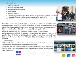 6.Relations Presse
 Dossiers de presse
 Communiqués de presse
 Conférences / points presse
 Photothèque
 Voyages de Presse
 Accueil de journalistes (en direct ou via les partenaires qui sont Manche
Tourisme, la Ville de Cherbourg-Octeville, La Cité de la Mer, le PAT…)
L’Office de Tourisme répond à toutes les demandes spécifiques des médias, accueil des journalistes, envoi de dossiers de
presse, de photos...
Retombées presse : depuis 2010, l’Office a recensé de nombreuses retombées, non
seulement dans la presse locale qui met en avant nos actualités toute l’année, mais aussi
dans la presse nationale et internationale : Figaro, le Point, Bateaux, détours en France,
Bournemouth Daily Echo (GB), NZZ am Sonntag (ALL), Reisreporter (Bel) …
L’Office de Tourisme intervient également très souvent sur les ondes locales.
L’Office a également participé au tournage d’émissions ou reportages télé : JT France 2
pour les 50 ans du film Les Parapluies de Cherbourg, Qui est le meilleur pâtissier (France
3), Jean Luc Petitrenaud (France 5), Echappées Belles (France 5), Les Carnets de Julie
(France 3)…
7. Photothèque
L’Office de Tourisme travaille chaque année avec plusieurs photographes locaux afin
de développer sa photothèque avec plusieurs sensibilités.
Ces photos sont utilisées pour mettre en valeur le territoire via le site internet, les
éditions papiers, les réseaux sociaux, mais aussi les médias qui ont besoin d’image
pour leurs articles.
10
 