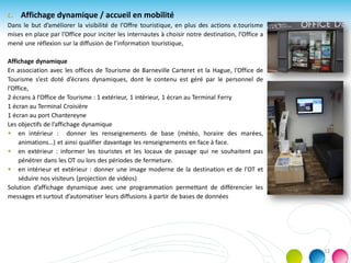 c. Affichage dynamique / accueil en mobilité
Dans le but d’améliorer la visibilité de l’Offre touristique, en plus des actions e.tourisme
mises en place par l’Office pour inciter les internautes à choisir notre destination, l’Office a
mené une réflexion sur la diffusion de l’information touristique,
Affichage dynamique
En association avec les offices de Tourisme de Barneville Carteret et la Hague, l’Office de
Tourisme s’est doté d’écrans dynamiques, dont le contenu est géré par le personnel de
l’Office,
2 écrans à l’Office de Tourisme : 1 extérieur, 1 intérieur, 1 écran au Terminal Ferry
1 écran au Terminal Croisière
1 écran au port Chantereyne
Les objectifs de l’affichage dynamique
 en intérieur : donner les renseignements de base (météo, horaire des marées,
animations…) et ainsi qualifier davantage les renseignements en face à face.
 en extérieur : informer les touristes et les locaux de passage qui ne souhaitent pas
pénétrer dans les OT ou lors des périodes de fermeture.
 en intérieur et extérieur : donner une image moderne de la destination et de l’OT et
séduire nos visiteurs (projection de vidéos)
Solution d’affichage dynamique avec une programmation permettant de différencier les
messages et surtout d’automatiser leurs diffusions à partir de bases de données
12
 