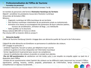 f. Professionnalisation de l’Office de Tourisme
1. Formation du personnel
Formations effectuées par l’équipe depuis 2010 (cf annexes 7 et 8)
Un membre du personnel a été formé à l’Animation Numérique du Territoire
Objectif : sensibiliser les prestataires locaux dans l’évolution numérique
10 journées de formation (70h)
Missions :
• Diagnostic numérique de l’offre touristique de son territoire
• Plan d’actions numérique à destination de ses partenaires privés ou institutionnels
• Animation d’un réseau en accompagnant des partenaires de façon collective (ateliers,
réunions de sensibilisation, animation de blogs...) ou individuelle
• Veille qualifiée sur le etourisme.
Réseau national (845 ANT en France en 2013)
Plan d’action ANT en Cotentin 2014 en annexe 9
2. Démarche Qualité
L’Office de Tourisme Cherbourg Cotentin s’engage dans une démarche qualité de l’accueil et de l’information.
L’objectif de cette démarche est d’améliorer en permanence la satisfaction des visiteurs.
L’OT s’engage en particulier à
- améliorer l’approche, l’accueil sur place, par téléphone et par courrier.
- améliorer la gestion et la mise à disposition de l’information touristique
- former régulièrement le personnel pour assurer ses compétences
- mesurer la satisfaction des visiteurs et prendre en compte leurs attentes.
Plus de 500 questionnaires de satisfaction ont été traités suite à une enquête via enquête papier ou Ipad mis à
disposition dans l’Office.
L’analyse de ses questionnaires relate l’opinion des visiteurs sur les différents sujets concernant leur accueil à l’Office :
signalisation, parking, horaires, confort, propreté, présentation de l’information, temps d’attente, amabilité,
compréhension et réponse à la demande... 17
 