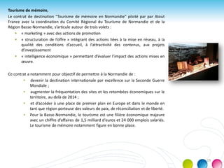 Tourisme de mémoire,
Le contrat de destination "Tourisme de mémoire en Normandie" piloté par par Atout
France avec la coordination du Comité Régional du Tourisme de Normandie et de la
Région Basse-Normandie, s’articule autour de trois volets :
 « marketing » avec des actions de promotion
 « structuration de l’offre » intégrant des actions liées à la mise en réseau, à la
qualité des conditions d’accueil, à l’attractivité des contenus, aux projets
d’investissement
 « intelligence économique » permettant d’évaluer l’impact des actions mises en
œuvre.
Ce contrat a notamment pour objectif de permettre à la Normandie de :
 devenir la destination internationale par excellence sur la Seconde Guerre
Mondiale ;
 augmenter la fréquentation des sites et les retombées économiques sur le
territoire, au-delà de 2014 ;
 et d’accéder à une place de premier plan en Europe et dans le monde en
tant que région porteuse des valeurs de paix, de réconciliation et de liberté.
 Pour la Basse-Normandie, le tourisme est une filière économique majeure
avec un chiffre d’affaires de 1,5 milliard d’euros et 24 000 emplois salariés.
Le tourisme de mémoire notamment figure en bonne place.
19
 