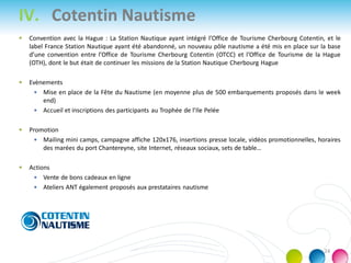  Convention avec la Hague : La Station Nautique ayant intégré l’Office de Tourisme Cherbourg Cotentin, et le
label France Station Nautique ayant été abandonné, un nouveau pôle nautisme a été mis en place sur la base
d’une convention entre l’Office de Tourisme Cherbourg Cotentin (OTCC) et l’Office de Tourisme de la Hague
(OTH), dont le but était de continuer les missions de la Station Nautique Cherbourg Hague
 Evènements
 Mise en place de la Fête du Nautisme (en moyenne plus de 500 embarquements proposés dans le week
end)
 Accueil et inscriptions des participants au Trophée de l’Ile Pelée
 Promotion
 Mailing mini camps, campagne affiche 120x176, insertions presse locale, vidéos promotionnelles, horaires
des marées du port Chantereyne, site Internet, réseaux sociaux, sets de table…
 Actions
 Vente de bons cadeaux en ligne
 Ateliers ANT également proposés aux prestataires nautisme
IV. Cotentin Nautisme
24
 