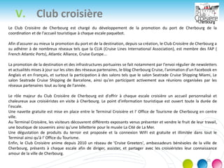 V. Club croisière
25
Le Club Croisière de Cherbourg est chargé du développement de la promotion du port de Cherbourg de la
coordination et de l'accueil touristique à chaque escale paquebot.
Afin d'assurer au mieux la promotion du port et de la destination, depuis sa création, le Club Croisière de Cherbourg a
su adhérer à de nombreux réseaux tels que la CLIA (Cruise Lines International Association), est membre des FAP (
French Atlantic Ports), Atlantic Alliance, Cruise Europe...
La promotion de la destination et des infrastructures portuaires se fait notamment par l'envoi régulier de newsletters
et actualités mises à jour sur les sites des réseaux partenaires, le blog Cherbourg Cruise, l'animation d'un Facebook en
Anglais et en Français, et surtout la participation à des salons tels que le salon Seatrade Cruise Shipping Miami, Le
salon Seatrade Cruise Shipping de Barcelone, ainsi qu'en participant activement aux réunions organisées par les
réseaux partenaires tout au long de l'année.
Le rôle majeur du Club Croisière de Cherbourg est d'offrir à chaque escale croisière un accueil personnalisé et
chaleureux aux croisiéristes en visite à Cherbourg. Le point d'information touristique est ouvert toute la durée de
l'escale.
Une navette gratuite est mise en place entre le Terminal Croisière et l' Office de Tourisme de Cherbourg en centre
ville.
Au Terminal Croisière, les visiteurs découvrent différents exposants venus présenter et vendre le fruit de leur travail,
une boutique de souvenirs ainsi qu'une billetterie pour le musée La Cité de La Mer.
Une dégustation de produits du terroir est proposée et la connexion WIFI est gratuite et illimitée dans tout le
Terminal ainsi qu'à l' Office du Tourisme.
Enfin, le Club Croisière anime depuis 2010 un réseau de 'Cruise Greeters', ambassadeurs bénévoles de la ville de
Cherbourg, présents à chaque escale afin de diriger, assister, et partager avec les croisiéristes leur connaissance
amour de la ville de Cherbourg.
 