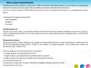 c. Mise en place administrative
L’Etablissement Public Industriel et Commercial “Office de Tourisme Cherbourg Cotentin” se voit confier la responsabilité
d’assurer les missions de service public telles que définies par l’article L133-3 du Code du Tourisme.
A ce titre, il assure l’accueil et l’information des touristes ainsi que la promotion touristique, et la coordination des acteurs
locaux.
Investissement de logiciels administratifs:
• M4 Comptabilité
• Progema
• Tourinsoft
Dématérialisation TP :
A partir du 1er janvier 2015, une nouvelle procédure de télétransmission des données comptables va être mise en place, à
savoir la dématérialisation PSV2. Pour la mise en place, une mise en conformité des fichiers via Progema (coût : 1116.00 € TTC)
a été nécessaire.
Télé-procédures fiscales :
Depuis janvier 2014, il devient obligatoire de procéder aux télé-procédures fiscales, à savoir la déclaration et télétransmission
en EDI des déclarations fiscales liées à l’impôt sur les sociétés. Un expert-comptable a été mandaté pour réaliser ces
déclarations (coût : 720.00 € TTC).
L’EPIC est dirigé par un Comité de Direction, 21 membres :
• 11 sièges attribués aux représentants de la CUC
• 7 sièges attribués aux représentants des professionnels du tourisme
• 3 sièges attribués à des personnes qualifiée dans le domaine du tourisme
ils se rencontrent 6 fois / an
4 commissions ont été crées : Croisière / Nautisme / Stratégie marketing / démarche qualité
Ils se rencontrent 1 fois / an 4
 