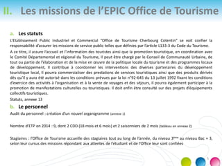 II. Les missions de l’EPIC Office de Tourisme
a. Les statuts
L’Etablissement Public Industriel et Commercial “Office de Tourisme Cherbourg Cotentin” se voit confier la
responsabilité d’assurer les missions de service public telles que définies par l’article L133-3 du Code du Tourisme.
A ce titre, il assure l’accueil et l’information des touristes ainsi que la promotion touristique, en coordination avec
le Comité Départemental et régional du Tourisme, Il peut être chargé par le Conseil de Communauté Urbaine, de
tout ou partie de l’élaboration et de la mise en œuvre de la politique locale du tourisme et des programmes locaux
de développement, Il contribue à coordonner les interventions des diverses partenaires du développement
touristique local, Il pourra commercialiser des prestations de services touristiques ainsi que des produits dérivés
dès qu’il y aura été autorisé dans les conditions prévues par la loi n°92-645 du 13 juillet 1992 fixant les conditions
d’exercice des activités à l’organisation et à la vente de voyages et des séjours, Il pourra également participer à la
promotion de manifestations culturelles ou touristiques. Il doit enfin être consulté sur des projets d’équipements
collectifs touristiques.
Statuts, annexe 13
b. Le personnel
Audit du personnel : création d’un nouvel organigramme (annexe 1)
Nombre d’ETP en 2014 : 9, dont 2 CDD (18 mois et 6 mois) et 2 saisonniers de 2 mois (tableau en annexe 2)
Stagiaires : l’Office de Tourisme accueille des stagiaires tout au long de l’année, du niveau 3ème au niveau Bac + 3,
selon leur cursus des missions répondant aux attentes de l’étudiant et de l’Office leur sont confiées
5
 