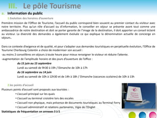III. Le pôle Tourisme
a. Information du public
1.Evolution des horaires d’ouverture
Première mission de l’Office de Tourisme, l’accueil du public correspond bien souvent au premier contact du visiteur avec
notre territoire. Plus qu’un rôle d’accueil ou d’information, le conseiller en séjour se présente avant tout comme une
ambassadrice de notre destination et doit se porter garante de l’image de la destination, il doit apporter un conseil éclairé
au visiteur. La diversité des demandes a également évoluée ce qui explique la dénomination actuelle de concierge en
séjours..
Dans ce contexte d’exigence et de qualité, et pour s’adapter aux demandes touristiques en perpétuelle évolution, l’Office de
Tourisme Cherbourg Cotentin a choisi de moderniser son accueil :
-au moins 2 conseillères en séjours à toute heure pour mieux renseigner le visiteur et réduire l’attente.
-augmentation de l’amplitude horaire et des jours d’ouverture de l’office :
du 15 juin au 15 septembre
Lundi au samedi de 9h30 à 19h / Dimanche de 10h à 17h
du 16 septembre au 14 juin
Lundi au samedi de 10h à 12h30 et de 14h à 18h / Dimanche (vacances scolaires) de 10h à 13h
2.les points d’accueil
Plusieurs points d’accueil sont proposés aux touristes :
• L’accueil principal sur les quais
• L’accueil au terminal croisière lors des escales
• L’accueil non physique, mais présence de documents touristiques au Terminal Ferry
• L’accueil administratif et relations partenaires, Vigie de l’Onglet
Statistiques de fréquentation en annexes 3 à 5 7
 