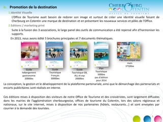 b. Promotion de la destination
1.Identité Visuelle
L’Office de Tourisme avait besoin de redorer son image et surtout de créer une identité visuelle faisant de
Cherbourg en Cotentin une marque de destination et en présentant les nouveaux services et pôles de l’Office.
2.Editions / marketing print
Suite à la fusion des 3 associations, le large panel des outils de communication a été repensé afin d’harmoniser les
supports.
En 2013, nous avons édité 5 brochures principales et 7 documents thématiques.
La conception, la gestion et le développement de la plateforme partenariale, ainsi que le démarchage des partenariats et
encarts publicitaires sont réalisés en interne.
Ces éditions mises à disposition des visiteurs de notre Office de Tourisme et des croisiéristes, sont largement diffusées
dans les mairies de l’agglomération cherbourgeoise, offices de tourisme du Cotentin, lors des salons régionaux et
nationaux, sur le site internet, mises à disposition de nos partenaires (hôtels, restaurants...) et sont envoyées par
courrier à la demande des touristes.
Guide
hébergement
gastronomie
20000ex
Guide
Touristique
Français
30000ex
Guide
Touristique GB,
ALL et esp
20000ex
Plan
Touristique
5000ex
pas d’édition
pour 2014
Plan touristique sous
main
37500ex
8
 