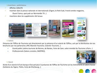 3.Insertions publicitaires
 Affiches 120x176
 Insertion dans la presse nationale et internationale (Figaro, le Petit Futé, French entrée magazine,
Ouest France, spot pub sur Normandie TV…)
 Insertions dans les suppléments été locaux
4. Salons
Présence de l’Office de Tourisme soit directement par la présence d’un salarié de l’Office, soit par la distribution de nos
brochures par nos partenaires (PAT, Manche Tourisme, Cotentin Tourisme…)
 Grand public (salons tourisme de Rennes, de Nantes, Foire de Caen, salon mondial du Tourisme à Paris…)
 Professionnels (Salons croisière, MAPPRO).
5. Stand
Achat d’un stand et d’une banque d’accueil pour la présence de l’Office de Tourisme sur les évènements et salons locaux
(Solitaires du Figaro, Thétis, Foire de Cherbourg…)
9
 