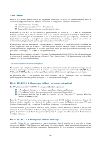 Les "BADGE"

Les BADGE (Bilan d’aptitude délivré par les grandes écoles) sont des cycles de formation orientés métier à
destination des professionnels. Le dispositif d’évaluation de compétences comprend trois niveaux :
           des connaissances nouvelles,
           la maîtrise de « problèmes types » du métier visé,
           la capacité à traiter une situation caractéristique du métier.
L’obtention du BADGE est une certification professionnelle des écoles de TELECOM & Management
SudParis, reconnue par le label « Grandes Ecoles », qui consacre une capacité à exercer un métier dans le
domaine des technologies de l’information et de la communication tels que l’ingénierie, l’installation et
l’exploitation de réseaux, la conception de système d’information, la sécurité, la gestion des services de
communication, l’ingénierie et la gestion de projet autour de solutions “nomades”
L’enseignement dispensé partiellement à distance permet la continuité de la vie professionnelle. Il combine les
séances en présentiel sur le site de TELECOM & Management SudParis, les cours en ligne, le tutorat synchrone
distant par conférence téléphonique et le tutorat asynchrone distant par messagerie et forum thématique sur la
plate forme e-learning de TELECOM & Management SudParis.
Des cursus professionnalisants tels que les Certificats d’enseignement spécialisé (CES) ont été spécialement créés
et permettent de répondre à des besoins métiers spécifiques d’entreprises : CES Management de projets SI et
Telecom et CES Supervision de réseaux.

  L’intra-entreprises et l’intra-entreprises

Les activités intra-entreprises confirment la demande de formations relevant de l’expertise technique et des
nouvelles technologies, notamment dans le domaine des technologies mobiles, comme l’UMTS/EDGE, le
WIFI, ou le WIMAX, et dans les technologies IP, les systèmes d’Informations, le pilotage de projets SI, etc.
Le partenariat CISCO s’est poursuivi avec deux séminaires sur des thématiques liées aux challenges
technologiques de la sécurité globale et intégrée, et au nouveau réseau de campus.


II.4.3 - TELECOM & Management SudParis : un campus multiculturel
En 2007, l’international à TELECOM & Management SudParis représentait :
           147 étudiants à l’étranger et 46 étudiants accueillis en échanges académiques ;
           535 étudiants d’origines diverses présents sur le campus, soit 49 nationalités ;
           68 étudiants accueillis dans le cadre des Summer Schools (European INT Summer School et
           Summer School mexicaine).
Parmi les 49 nationalités présentes sur le campus, pour un total de 535 étudiants internationaux (Master of
Science, Mastères spécialisés ou échanges), les étudiants en provenance du Maghreb représentent 57% des
étudiants étrangers, et la place occupée par la population asiatique est en constante croissance.
Tous ces étudiants, qu’ils soient en formation initiale, doctorat, Mastère Spécialisé ou Master of Science, ont
l’occasion de se rassembler lors du Global Village organisé pendant la semaine internationale. Cette soirée leur
permet de présenter, aux étudiants et au personnel, la culture de leur pays par le biais de danses, de chants et de
spécialités culinaires.


II.4.4 - TELECOM & Management SudParis à l’étranger
Attentif à l’image de son enseignement et à sa reconnaissance dans le domaine de la recherche au niveau
international, TELECOM & Management SudParis est très présent dans les salons éducatifs internationaux et les
conférences associées. Les différents programmes d’enseignement des deux écoles et les nombreux travaux



                                                         26
 
