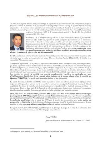 EDITORIAL DU PRESIDENT DU CONSEIL D’ADMINISTRATION


Au cours de ces cinquante dernières années, les technologies de l’information et de la communication (TIC) ont fortement modifié les
processus de création, de production et de consommation, en les irriguant par l’accès et l’échange de quantités toujours croissantes
d’information – de nombreux secteurs d’activité en ont été totalement renouvelés, des transports à la santé en passant par la
distribution, pour ne citer que ceux là. Les TIC contribuent aujourd’hui directement à hauteur de 5% à 6% au PIB des grands pays
                            européens et indirectement à 40% de la croissance de la productivité en Europe1. Et leur potentiel de
                            croissance est loin d’être épuisé.
                            Maîtriser les TIC et développer leur usage est donc un enjeu essentiel pour la France et pour l'Europe.
                            L'essor des TIC modifie en profondeur la société, transformée par l'économie de la connaissance.
                            L’innovation en produits et services TIC, qui s’opère dans un cadre mondialisé, est extrêmement
                            dynamique, notamment dans les pays émergents, en fort développement. La France et l’Europe disposent de
                            solides atouts pour relever le défi de cette concurrence intense et doivent, en particulier, s’appuyer sur des
                            établissements d’enseignement supérieur et de recherche d’excellence alors que la concurrence entre
                   ces établissements pour attirer les meilleurs étudiants et enseignants-chercheurs
s’exerce également de plus en plus au niveau mondial.
Les TIC constituent un secteur de production matérielle et immatérielle, essentiel à la croissance et à la vitalité économique. Elles
représentent aussi un vecteur de transformation des usages. Dans ces domaines, l’Institut TELECOM a le privilège et la
responsabilité d'être un acteur majeur.
Notre première responsabilité, c’est de former, des responsables et des chercheurs, pour le secteur public comme pour l’entreprise privée,
qui devront acquérir une excellente maîtrise initiale de leur métier. L’Institut TELECOM doit aussi leur transmettre davantage :
la capacité d'adaptation à un environnement de plus en plus évolutif technologiquement, de plus en plus ouvert sur l'international, de
plus en plus coopératif et, en même temps, de plus en plus compétitif. Susciter et transmettre la curiosité, le désir d'innover et celui
d'entreprendre, voilà ce qui assurera au mieux l'avenir des élèves de l’Institut TELECOM, ce qui préparera au mieux notre avenir.
Pour atteindre ces objectifs, le modèle qui associe enseignement supérieur et recherche au sein
d’établissements bénéficiant de la synergie ainsi induite, est le mieux adapté. C’est le modèle de
l’Institut TELECOM, c’est aussi le modèle aujourd’hui dominant au plan international.
La seconde dimension de l’Institut TELECOM consiste à conduire et animer une recherche de haut niveau s’appuyant sur les
compétences intrinsèques de ses laboratoires et de ses chercheurs, ainsi que sur sa capacité d'animation des réseaux, des pôles de
compétitivité, des réseaux de recherche, qui réunissent universités et « Grandes Ecoles », à l’échelle nationale, européenne et
internationale. Réunir les deux bouts de la chaîne, de la recherche fondamentale, donnant lieu à publication et reconnaissance
scientifique au niveau mondial, à l’innovation, qui valorise les résultats scientifiques pour soutenir la croissance.
Pour faire face à ces responsabilités, l’Institut TELECOM s’est doté en novembre 2007 d’une stratégie
pour la période 2008-2012, adoptée par son conseil d’administration. Elle vise à ce que l’Institut soit reconnu
au niveau international pour l’excellence de ses formations de niveau master et doctorat, comme un moteur de
la recherche académique dans le champ des STIC pour le domaine des communications ainsi qu’un centre de
prospective et d’expertise sur le développement technologique, économique et social de la société de la connaissance et de la vie
numérique et, enfin, comme une référence pour l’innovation et le soutien à la création d’entreprise.
Le rapport d’activité 2007 de l’Institut TELECOM témoigne de la dynamique du groupe, de ses écoles, de ses laboratoires. Il est
aussi l’occasion de remercier tous ceux, au sein et hors du groupe, qui y contribuent.


                                                             Pascal FAURE
                                                             Président du conseil d’administration de l’Institut TELECOM




1   Technologies clés 2010, Ministère de l’économie des finances et de l’industrie, 2006

                                                                    2
 