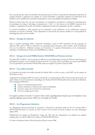 être couverte par des sujets de recherche très pertinents pour le futur. Le potentiel de valorisation important de
certains domaines a également été souligné. Le conseil scientifique a cependant souhaité une amélioration de la
lisibilité et de la visibilité de la recherche en particulier à travers une politique de publication adaptée.
Parmi les points forts cités, on trouve notamment : les simulations, conceptions et réalisations hyperfréquence,
les techniques de codage et décodage, les plateformes « 3-4G+ » et les travaux sur les MIMO, la gestion de la
mobilité / coopération, les études sur la QoS et l’ingénierie de trafic et les approches sécurité / confiance.
Le conseil scientifique a enfin proposé que les recherches soient renforcées sur les architectures orientées
terminaux, les réseaux à domicile, l’auto-organisation et l’autonomie des réseaux mobiles et la vision globale du
développement des services mobiles.


III.2.2 - Groupes de réflexion

Suite au conseil scientifique 2006, la direction scientifique a lancé en 2007 l’animation de deux groupes de
réflexion "TIC santé" et "TIC & éducation". Les retombées dans le domaine « TIC et santé » sont la définition
d’un axe de recherche fédérateur portant sur l’extraction et la gestion d’informations et de connaissances
médicales et l’établissement de liens avec INSERM sur ce thème.


III.2.3 - Groupe de travail INRIA/Institut TELECOM sur l’Internet du futur
Fin juillet 2007, la DGE a créé un groupe de réflexion sur la problématique du futur de l'Internet afin d'assurer la
participation française à la conception du réseau du futur. Ce groupe, dont la présidence est assurée par l'INRIA
et la vice-présidence par l’Institut TELECOM, rendra son rapport au premier semestre 2008.


III.2.4 - Les crédits incitatifs
La restitution des projets sur crédits incitatifs de l’année 2006 a eu lieu en mars et avril 2007 sur les campus de
Paris, Brest et Evry.
L'appel pour la campagne 2008 s’est quant à lui déroulé au second semestre 2007. Il était centré, pour partie, sur
quatre thèmes issus des orientations scientifiques de l’Institut TELECOM identifiés dans le cadre de la définition
de la stratégique 2008-2012 :
            réseaux et communications du futur
            création, traitement et diffusion de contenus multimédia
            nouveaux usages de la société de la connaissance
            services et usages pour la santé.

Cet appel a permis de retenir 17 projets (dont 4 plus spécifiquement financés par la Fondation Louis
Leprince-Ringuet) pour l’année 2008 avec un budget de 720 K€.


III.2.5 - Les Programmes Initiatives
Le « Programme réseaux autonomes et spontanés » a donné lieu à deuxième atelier les 30 et 31 octobre 2007 à
TELECOM ParisTech. Il a permis de faire le point sur les travaux de thèses entrepris sur cette thématique
depuis 2005.
Parallèlement les équipes du Programme Usages des TIC dans les organisations ont préparé leur premier
colloque prévu en janvier 2008 sur le campus de TELECOM ParisTech.
Ces deux événements feront l’objet de parution d’actes courant 2008.




                                                        35
 