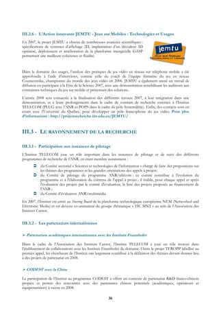III.2.6 - L’Action innovante JEMTU - Jeux sur Mobiles : Technologies et Usages
En 2007, le projet JEMTU a obtenu de nombreuses avancées scientifiques :
spécifications de systèmes d’affichage 2D, implantation d’un décodeur 3D
optimisé, déploiement et amélioration de la plateforme intergicielle GASP
permettant une meilleure cohérence et fluidité.


Dans le domaine des usages, l’analyse des pratiques de jeu vidéo en réseau sur téléphone mobile a été
approfondie à l’aide d’interviews, comme celle du coach de l’équipe féminine du jeu en réseau
Counterstrike, championne du monde des jeux vidéo en 2006. JEMTU a également mené un travail de
diffusion en participant à la Fête de la Science 2007, avec une démonstration sensibilisant les auditeurs aux
contraintes techniques du jeu sur mobile et présentant des solutions.
L’année 2008 sera consacrée à la finalisation des différents travaux 2007, à leur intégration dans une
démonstration, et à leurs prolongements dans le cadre de contrats de recherche externes à l’Institut
TELECOM (PLUG avec l’ANR et POPS dans le cadre du pôle System@tic). Enfin, des contacts sont en
cours avec l’Université du Québec, pour développer un pôle francophone du jeu vidéo. Pour plus
d’informations : http://projetsrecherche.int-edu.eu/JEMTU/


III.3 - LE RAYONNEMENT DE LA RECHERCHE

III.3.1 - Participation aux instances de pilotage
L’Institut TELECOM joue un rôle important dans les instances de pilotage et de suivi des différents
programmes de recherche de l’ANR, en étant membre notamment :
           du Comité sectoriel « Sciences et technologies de l’information » chargé de faire des propositions sur
           les thèmes des programmes et les grandes orientations des appels à projets.
           du Comité de pilotage du programme ANR/télécom : ce comité contribue à l'évolution du
           programme et à l'élaboration du contenu de l’appel à projet ; il établit, pour chaque appel et après
           l'évaluation des projets par le comité d'évaluation, la liste des projets proposés au financement de
           l'ANR ;
           du Comité d’évaluation ANR/multimédia
En 2007, l’Institut est entré au Steering Board de la plateforme technologique européenne NEM (Networked and
Electronic Media) et est devenu co-animateur du groupe thématique « TIC MNT » au sein de l’Association des
Instituts Carnot.


III.3.2 - Les partenariats internationaux

  Partenariats académiques internationaux avec les Instituts Fraunhofer

Dans le cadre de l’Association des Instituts Carnot, l’Institut TELECOM a joué un rôle moteur dans
l’établissement de collaborations avec les Instituts Fraunhofer du domaine. Outre le projet TEROPP labellisé au
premier appel, les chercheurs de l’Institut ont largement contribué à la définition des thèmes devant donner lieu
à des projets de partenariat en 2008.

  CODEST avec la Chine

La participation de l’Institut au programme CODEST a offert un contexte de partenariat R&D franco-chinois
propice et permis des rencontres avec des partenaires chinois potentiels (académiques, opérateurs et
équipementiers) à suivre en 2008.

                                                        36
 