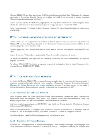 L’Institut TELECOM est, dans la continuité de 2006, particulièrement impliqué dans l’élaboration des règles de
constitution et de suivi du dispositif Carnot, mis en place par l’ANR. Il est représenté au sein du bureau de
l’Association des Instituts Carnot (AI-Carnot).
Dans le cadre des activités de l’AI-Carnot, un programme de coopération internationale s’est mis en place. Il vise
à établir des relations avec les dispositifs homologues en Europe, tels que les Fraunhofer, TNO.
Enfin, l’Institut Carnot TELECOM-EURECOM anime l’alliance TIC Micro Nanotechnologies en collaboration
avec l’IEMN.


IV.2 - LA VALORISATION DES TRAVAUX DE RECHERCHE
L’année 2007 a vu une augmentation du nombre de brevets déposés avec une croissance très forte pour
EURECOM. Une nouvelle politique de dépôt et de valorisation a été élaborée et de nouvelles modalités de suivi
au niveau du groupe ont été mises sur pied.
L’Institut a procédé à une concession de licences sur un pool de 5 brevets à un opérateur international (Etats-
Unis).
Le pool de brevets « Turbocodes » a également fait l’objet de nouvelles concessions de licences.
Un accord de partenariat a été signé avec un cabinet de valorisation afin de co-commercialiser des titres de
propriété industrielle.
Par ailleurs, TELECOM Valorisation a augmenté sa prise de participation dans la société Streamezzo (co-
essaimage Institut TELECOM/FT R&D).




IV.3 - LA CREATION D’ENTREPRISES
Les écoles de l’Institut TELECOM sont particulièrement engagées dans la promotion de l'entrepreneuriat et
proposent un dispositif complet, allant de cursus spécialisés à l'incubation de projets de création d'entreprise.
Chacune des écoles dispose de son propre incubateur. environ 70 nouveaux projets ont été aidés et
50 nouvelles créations d'entreprises sont issues des projets aidés par les incubateurs en 2007.


IV.3.1 - Incubateur de TELECOM ParisTech
Parmi les projets portés par le pôle parisien de création d’entreprises une vingtaine ont abouti à une création
d’entreprises. Parmi les entreprises créées, deux à trois émanent chaque année des étudiants de l’école. Sur
Sophia Antipolis, l’essai de 2006 a été transformé : trois entreprises ont été créées.
Une harmonisation des pratiques avec EURECOM a été établie sur Sophia Antipolis (l’incubateur devenant
également celui d’EURECOM).
Parmi les entreprises créées 15 entreprises sont lauréates du concours du ministère de la Recherche, sept ont
bénéficié de l’aide de Scientipole Initiative, cinq ont été lauréates de TREMPLIN entreprises au Sénat,

Le rythme de deux créations d’entreprises par mois est largement tenu.

IV.3.2 - Incubateur de Telecom Bretagne
Positionné sur l’accompagnement de projets technologiques à forte synergie scientifique ou pédagogique avec
l’école, l’incubateur de l’école a contribué, à la création de plus de 13 entreprises, dont cinq ont bénéficié d’un


                                                        43
 
