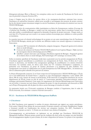 hébergement physique (Brest et Rennes). Les entreprises créées avec le soutien de l’incubateur de l’école ont le
taux de pérennité à cinq ans d’environ 80%,
Conçu à l’origine pour les élèves, les anciens élèves et les enseignants-chercheurs valorisant leurs travaux,
l’incubateur est aujourd’hui fortement sollicité pour accueillir et accompagner des porteurs de projets externes.
Sur les dix derniers projets récemment intégrés au sein de l’incubateur, six proviennent de créateurs non issus de
TELECOM Bretagne.
Une politique active de communication ciblée (participation au Salon des Entrepreneurs, maîtrise d’ouvrage du
« Carrefour des Possibles en Bretagne », rendez-vous des innovateurs, articles dans la newsletter Lexians, site
web, plan média) a considérablement augmenté les demandes d’expertise de projets innovants. Chaque année, ce
sont ainsi 25 à 30 projets qui sont soumis à un examen technico-économique pour validation et entrée possible
en incubation.
Le caractère innovant et la densité technologique de ses projets est une autre caractéristique forte de l’incubateur
de TELECOM Bretagne, attestée par la réussite aux différents rendez-vous annuels régionaux et nationaux de
l’innovation.
            Concours 2007 du ministère de la Recherche, catégorie émergence : Hogunsoft (gestion de la relation
            client en mode hébergé) ;
            Concours des créateurs de l’Institut TELECOM/Fondation Louis Leprince Ringuet : N@is (services
            de convergence telecom-informatique pour les PME) ;
            Labellisés « projets innovants » par Emergys, l’Incubateur régional de Bretagne : Hogunsoft (gestion
            de la relation client en mode hébergé), Neli Technologies (TV numérique sur réseaux CPL).
Enfin, la troisième spécificité de l’incubateur réside dans sa proximité avec les activités enseignement de l’École.
L’incubateur apporte naturellement sa contribution aux enseignements de l’école. Ainsi, 10 élèves de 3e cycle,
masters et doctorants, ont bénéficié d’un enseignement spécifique de sensibilisation à la création d’activités
innovantes. En troisième année, les élèves ayant choisi une UV « Création d’entreprises » conduisent, en
partenariat avec l’incubateur, un projet de création aboutissant à la réalisation du plan d’affaires. Ces
enseignements sont menés en collaboration avec le pôle Entrepreneur de l’ESC Bretagne-Brest ; ils donnent aux
élèves la dimension pluri-culturelle d’un parcours de création.
Le Projet d’Entreprendre (semestre 3) est l’autre temps fort de l’entrepreneuriat à TELECOM Bretagne. L’École
est le seul établissement du Grand Ouest à proposer ce type d’enseignement obligatoire à cette échelle (190
élèves, 84h de cours, séances de tutorat et travail projet). Il fait intervenir 12 enseignants-chercheurs de tous les
départements de l’École, jouant un rôle de tuteur, et 3 intervenants spécialisés (innovation-créativité, analyse
technique, prévisionnels financiers). Cette année, les organisateurs du Concours DreamOrange pour l’innovation
ont été invités à s’associer aux jurys finaux d’évaluation du projet. Ce type de partenariat sera renouvelé en 2008
sur le Projet d’Entreprendre afin de placer les élèves encore davantage en situation de réalité.
Un partenariat étendu avec l’Université européenne de Bretagne conduira à l’organisation, dans le cadre de
l’École doctorale, d’un séminaire « création d’activités innovantes ».


IV.3.3 - Incubateur de TELECOM & Management SudParis

  L’incubateur

En 2006 l’incubateur avait augmenté le nombre de projets sélectionnés par rapport aux années précédentes.
Cette année, l’objectif d’une dizaine de nouveaux projets (10 projets entrants) a été atteint. Parallèlement, l’équipe
a fortement travaillé sur l’amélioration des services aux entreprises incubées. Fin 2007, l’incubateur a
accompagné 16 projets au total et 11 d’entre eux ont abouti à une création d’entreprises
L’accompagnement en pré-incubation est également un axe privilégié par l’incubateur TELECOM &
Management SudParis. Plusieurs projets, portés par des étudiants des deux écoles du campus ont ainsi bénéficié
d’un accompagnement régulier et, pour certains, de la mise à disposition de bureaux. Ces projets n’ont cependant



                                                         44
 