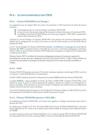 IV.4 - LE DEVELOPPEMENT DES TICE

IV.4.1 - « Institut TELECOM Savoirs Partagés »
La coopération entre les équipes TICE des écoles s’est poursuivie en 2007 permettant de mener des projets
communs :
            le développement du site « Savoirs Partagés » de l’Institut TELECOM
            la mise en œuvre d’un projet de dispositif de formation à distance financé par le Consortium UNIT ;
            la candidature de l’Institut TELECOM qui a été retenue pour organiser « TICE 2008 », manifestation
            majeure dans le domaine des TICE.
L’objectif de « Savoirs Partagés » de l’Institut TELECOM est de proposer des ressources pédagogiques libres
réalisées par les enseignants de nos écoles et de mettre en avant les actions menées au sein des écoles dans le
domaine des TICE.
Le site " Savoirs partagés" de l’Institut TELECOM contribue à la diffusion et au partage du savoir dans le
domaine des STIC en proposant l'accès à l'ensemble des ressources et documents pédagogiques numériques
réalisés en libre au sein des écoles de l’Institut TELECOM par les enseignants, en support à leurs enseignements
et utilisés par leurs élèves.
Pendant l’année 2007, le nombre de ressources pédagogiques proposé a fortement augmenté et
l’ensemble des savoirs ainsi mis à disposition l’ont été sous la forme d’OAI. L’Open Archives Initiative est
un protocole qui facilite les échanges de données. Il permet de les rendre ainsi plus accessibles et
visibles.


IV.4.2 - UNIT
L’Institut TELECOM participe activement à l’Université numérique ingénierie et technologie (UNIT) au sein de
ses instances : conseil d’administration et comité projets.
En 2007, UNIT a décidé de poursuivre le financement du projet PADEN pilotés par l’Institut TELECOM
Le projet PADEN, auquel participent les Ecoles des Mines, l’ESTP, l’EPF et l’Institut TELECOM, a pour
objectif de mettre au point un système permettant de préparer à distance les étudiants non francophones au
français scientifique. Il doit permettre de favoriser l’accueil et l’intégration des étudiants dans leur établissement
français d’accueil et dans leur cursus scientifique.
A la suite de l’expérimentation d’un premier volet du dispositif de formation réalisée en juillet 2007 par toutes les
écoles partenaires, l’ensemble des établissements a décidé de poursuivre le projet.


IV.4.3 - L’Institut TELECOM organisera « TICE 2008 »
La candidature de l’Institut TELECOM a été retenue pour organiser ce colloque international, majeur dans le
domaine des TICE.
Ce colloque qui se tiendra les 27, 28 et 29 octobre 2008 dans les locaux de TELECOM ParisTech et aura pour
thème l’apprenant du 21ème siècle et ses nouvelles attentes, thème inspiré du concept du New millenium Learner
de l’OCDE.
Le projet est porté en interne par Telecom ParisTech avec en soutien le groupe TICE de l’Institut TELECOM
(les responsables TICE des écoles, animé par DDP) et à travers lui l’ensemble de l’Institut TELECOM.




                                                         46
 