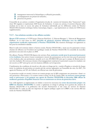 management transversal et hiérarchique et efficacité personnelle ;
           accompagnement aux projets de recherche ;
           processus de gestion.
L'ensemble de ces actions a conduit à l'organisation de plus de sessions de formation dites "transverses" ayant
réuni 380 stagiaires et représentant 2600 heures de formation. A toutes ces actions, il convient d'ajouter celles
résultant de la mise en œuvre des plans de formation individuelle par les différentes entités de l’Institut
TELECOM (formation technique/métier, bureautique, langues…) qui représentent un volume de 14500 heures
supplémentaires.


V.1.7 - Les relations sociales et les affaires sociales
Quatre CTP centraux et 9 CTP locaux (Telecom ParisTech : 2, Telecom Bretagne 3, Telecom & Management
SudParis : 4) se sont tenus en 2007, précédés de plusieurs réunions bilatérales avec les différentes
organisations syndicales représentées à l’Institut TELECOM. Des réunions d'échanges ont également eu
lieu pour la consultation salariale.
Dans le cadre de la mission relative à l'action sociale, l’Institut TELECOM a mené avec les partenaires sociaux
chantier de réflexion sur l’évolution de la politique sociale de l’Institut TELECOM. Un ensemble de nouvelles
prestations sera ainsi mis en place en 2008.
Par ailleurs, l’Institut TELECOM dispose des services d'une assistante sociale pour le personnel permanent
et les étudiants. Son action s’exerce notamment à travers des permanences sur les trois sites pour le personnel
et les étudiants, plus une permanence annuelle sur le site d’EURECOM ainsi que le campus de Rennes pour le
suivi des étudiants. De nouveaux dossiers d’accompagnement social pour le personnel ou pour les étudiants ont
été ouverts en 2007 ainsi qu’un suivi de situations difficiles sur le long terme.
L'amélioration des conditions de travail est, elle, prise en charge par les comités d’hygiène et sécurité de chaque
école. La médecine de prévention est assurée par des services appropriés sur l'ensemble des sites. En 2007, 334
agents de l’Institut, soit 32% de l’effectif, ont effectué une visite de prévention.
La protection sociale est assurée à travers un contrat groupe avec la MG comprenant une protection « Santé » et
une protection « Prévoyance ». Ce contrat venant à terme à la fin de l’année 2006, un nouveau contrat groupe
santé et prévoyance a été proposé aux agents de l’Institut TELECOM en décembre 2006 offrant de
meilleures garanties d’équilibre financier tout en maintenant un niveau de protection élevé.
Une veille législative et réglementaire est réalisée à travers les ressources du centre documentaire propre à la
DRH de l’Institut TELECOM. Ce centre a également en charge le pilotage de la gestion des archives de
l’Institut TELECOM et la publication des recueils d’instructions et des notes de services de l’Institut
TELECOM. Il a enfin un rôle très important de support juridique auprès de la DRH et des services RH des
écoles de l’Institut TELECOM.




                                                        52
 