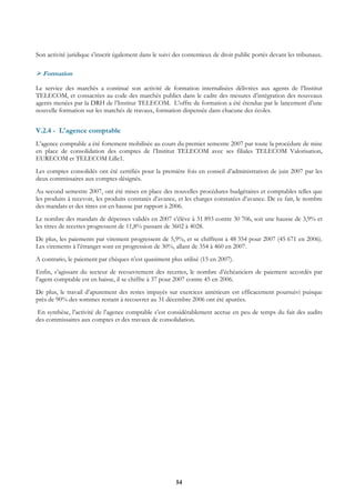 Son activité juridique s’inscrit également dans le suivi des contentieux de droit public portés devant les tribunaux.

  Formation

Le service des marchés a continué son activité de formation internalisées délivrées aux agents de l’Institut
TELECOM, et consacrées au code des marchés publics dans le cadre des mesures d’intégration des nouveaux
agents menées par la DRH de l’Institut TELECOM. L’offre de formation a été étendue par le lancement d’une
nouvelle formation sur les marchés de travaux, formation dispensée dans chacune des écoles.


V.2.4 - L'agence comptable
L’agence comptable a été fortement mobilisée au cours du premier semestre 2007 par toute la procédure de mise
en place de consolidation des comptes de l’Institut TELECOM avec ses filiales TELECOM Valorisation,
EURECOM et TELECOM Lille1.
Les comptes consolidés ont été certifiés pour la première fois en conseil d’administration de juin 2007 par les
deux commissaires aux comptes désignés.
Au second semestre 2007, ont été mises en place des nouvelles procédures budgétaires et comptables telles que
les produits à recevoir, les produits constatés d’avance, et les charges constatées d’avance. De ce fait, le nombre
des mandats et des titres est en hausse par rapport à 2006.
Le nombre des mandats de dépenses validés en 2007 s’élève à 31 893 contre 30 706, soit une hausse de 3,9% et
les titres de recettes progressent de 11,8% passant de 3602 à 4028.
De plus, les paiements par virement progressent de 5,9%, et se chiffrent à 48 354 pour 2007 (45 671 en 2006).
Les virements à l’étranger sont en progression de 30%, allant de 354 à 460 en 2007.
A contrario, le paiement par chèques n’est quasiment plus utilisé (15 en 2007).
Enfin, s’agissant du secteur de recouvrement des recettes, le nombre d’échéanciers de paiement accordés par
l’agent comptable est en baisse, il se chiffre à 37 pour 2007 contre 45 en 2006.
De plus, le travail d’apurement des restes impayés sur exercices antérieurs est efficacement poursuivi puisque
près de 90% des sommes restant à recouvrer au 31 décembre 2006 ont été apurées.
 En synthèse, l’activité de l’agence comptable s’est considérablement accrue en peu de temps du fait des audits
des commissaires aux comptes et des travaux de consolidation.




                                                         54
 