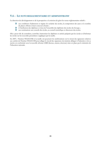 V.6 - LE SUIVI REGLEMENTAIRE ET ADMINISTRATIF
La direction du développement et de la prospective a la mission de gérer les textes réglementaires relatifs :
            aux conditions d’admission et régime de scolarité des écoles, la composition des jurys et le nombre
            de places offertes à leurs concours d’entré ;
            à l’attribution des diplômes et titres de l’ensemble des diplômés des écoles du Groupe ;
            aux nominations aux conseils des écoles, au conseil scientifique et directeurs des écoles.
Elle a pour rôle de centraliser, contrôler, harmoniser les diplômes et arrêtés préparés par les écoles et d’informer
les écoles sur les nouvelles procédures à appliquer par la tutelle.
En 2007, l’Institut TELECOM et la tutelle ont poursuivi les améliorations sur le circuit des signatures relatives
aux arrêtés de l’Institut TELECOM pour alléger le travail des signatures du ministre délégué à l’industrie et de se
mettre en conformité avec la nouvelle réforme LMD (licence, master, doctorat) mise en place par le ministère de
l’éducation nationale.




                                                         59
 