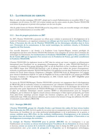 I.1 - LA STRATEGIE DU GROUPE
Dans le cadre du plan stratégique 2005-2007, adopté par le conseil d'administration en novembre 2004, 17 axes
stratégiques ont été retenus. En 2007, de la même manière que les autres années du plan, l’Institut TELECOM
avait retenu de progresser en priorité selon quelques uns des axes du plan.
Afin de guider l’action de l’Institut TELECOM pour les cinq années à venir, une nouvelle stratégie a été adoptée
par le conseil d’administration en novembre 2007.


I.1.1 - Axes de progrès prioritaires en 2007
En 2007, l’Institut TELECOM a poursuivi ses efforts pour « éclairer et promouvoir le développement de la
société de l’information », en organisant notamment un colloque qui s’est tenu le 29 juin au Palais d’Iéna à
Paris, à l’occasion des dix ans de l’Institut TELECOM, sur les thématiques abordées dans le Livre
vert : l’économie de la connaissance, le lien social numérique, les territoires virtuels, et l’évolution
cognitive de l’être humain.
Une nouvelle dimension a été donnée à la Fondation Louis Leprince-Ringuet, instance privilégiée de
développement des liens entre l’Institut TELECOM, l'industrie et les entreprises de services dans le domaine des
technologies de l'information. Sa transformation en Fondation TELECOM à capital et flux, entérinée à la
fin de l'année 2007 par la signature d'un avenant avec la Fondation de France, qui abrite actuellement
la Fondation TELECOM.
L’Institut TELECOM s’est également investi en 2007 dans les actions qui visent à acquérir un référencement
international pour l'excellence de ses programmes d'enseignement. Dans ce cadre, TELECOM ParisTech a
contribuée à la création d’un groupe thématique STIC au sein de ParisTech et d’un « excellence cluster » ICT au
sein d’IDEA league dont TELECOM ParisTech a pris le pilotage pour réaliser des projets d’enseignement-
recherche en partenariat industriel. TELECOM ParisTech s’est également investie dans l’instruction du projet de
création de l’école franco-chinoise d’ingénieurs à Shanghai. TELECOM Ecole de Management s’est engagée
pour obtenir la labellisation EQUIS. Un audit de l'éligibilité de l'école au label EQUIS a été entamé par l'EFMD
(European Fondation for Management Development) en 2006. L’école reçoit en 2007 l’éligibilité pour
l’accréditation AACSB.
Au travers de TELECOM Bretagne, l’Institut TELECOM a poursuivi son engagement dans le développement
de PRACOM, pôle de recherche avancée en communications, qui a démarré véritablement son activité en 2007.
Son objectif d’être un centre de recherche de référence en communications et de développer des relations de
partenariat entre quatre départements de TELECOM Bretagne et le milieu industriel s’est concrétisé par la mise
en place de séminaires thématiques annuels (systèmes MIMO et télécommunications pour les transports
intelligents), par la rédaction de rapports annuels (réseaux domestiques et bilan/aspects prospectifs), par l’achat
d’une plate-forme numérique pouvant intégrer des fonctions complexes, par la mise en place de projets
collaboratifs (type ANR) entre plusieurs adhérents, par la création d’un intranet à l’usage des adhérents. Fin 2007,
12 industriels avaient adhéré à PRACOM.


I.1.2 - Stratégie 2008-2012
L’Institut TELECOM, groupe de « Grandes Ecoles » qui forment des cadres de haut niveau leaders
dans le domaine des TIC, fort de la qualité de son action tant en enseignement qu’en recherche et en soutien à
l’innovation, de l’excellence de son corps professoral pluridisciplinaire et de la performance de sa gestion, a
comme ambition pour 2012 d’être un des meilleurs établissements d’enseignement et de recherche
européens dans son domaine de compétence, contribuant de manière exemplaire à l’innovation et au
développement économique des territoires.
La stratégie de l’Institut TELECOM pour la période 2008-2012 vise en conséquence à ce que
l’établissement soit reconnu au niveau international pour l’excellence de ses formations de niveau master
et doctorat, comme un moteur de la recherche académique dans le champ des STIC pour le domaine des
communications ainsi qu’un centre de prospective et d’expertise sur le développement technologique,

                                                         6
 