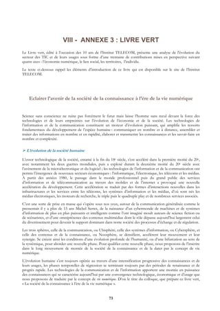 VIII - ANNEXE 3 : LIVRE VERT
Le Livre vert, édité à l’occasion des 10 ans de l’Institut TELECOM, présente une analyse de l'évolution du
secteur des TIC et de leurs usages sous forme d’une trentaine de contributions mises en perspective suivant
quatre axes : l’économie numérique, le lien social, les territoires, l’individu.
Le texte ci-dessous rappel les éléments d’introduction de ce livre qui est disponible sur le site de l’Institut
TELECOM.




    Eclairer l’avenir de la société de la connaissance à l’ère de la vie numérique


Science sans conscience ne ruine pas forcément le futur mais laisse l’homme sans recul devant la force des
technologies et de leurs empreintes sur l’évolution de l’économie et de la société. Les technologies de
l’information et de la communication constituent un moteur d’évolution puissant, qui amplifie les ressorts
fondamentaux du développement de l’espèce humaine : communiquer en nombre et à distance, assembler et
traiter des informations en nombre et en rapidité, élaborer et transmettre les connaissances et les savoir-faire en
nombre et complexité.

  L’évolution de la société humaine

L’essor technologique de la société, entamé à la fin du 18e siècle, s’est accéléré dans la première moitié du 20e,
avec notamment les deux guerres mondiales, puis a explosé durant la deuxième moitié du 20e siècle avec
l’avènement de la microélectronique et du logiciel ; les technologies de l’information et de la communication ont
permis l’émergence de nouveaux secteurs économiques : l’informatique, l’électronique, les télécoms et les médias.
A partir des années 1980, le passage dans le monde professionnel puis du grand public des services
d’information et de télécommunication au travers des mobiles et de l’internet a provoqué une nouvelle
accélération du développement. Cette accélération se traduit par des formes d’interactions nouvelles dans les
infrastructures et les services entre les télécoms, les systèmes d’information et les médias, d’où sont nés les
médias électroniques, les moteurs de recherche, le triple puis le quadruple play et de nombreux services associés.
C’est une sorte de prise en masse qui s’opère sous nos yeux, autour de la communication généralisée comme le
pressentait il y a plus de 15 ans Michel Serres, de la naissance d’un cybermonde de machines et de systèmes
d’information de plus en plus puissants et intelligents comme l’ont imaginé moult auteurs de science fiction ou
de scénaristes, et d’une omniprésence des contenus multimédias dont le rôle dépasse aujourd’hui largement celui
du divertissement pour devenir le support dominant dans notre société des processus d’échange et de régulation.
Les trois sphères, celle de la communication, ou Ubisphère, celle des systèmes d’information, ou Cybersphère, et
celle des contenus et de la connaissance, ou Noosphère, se densifient, accélèrent leur mouvement et leur
synergie. Se créent ainsi les conditions d’une évolution profonde de l’humanité, ou d’une bifurcation au sens de
la systémique, pour aborder une nouvelle phase. Pour qualifier cette nouvelle phase, nous proposons de l’inscrire
dans le long mouvement de montée de la société de la connaissance et de la dater par le concept de vie
numérique.
L’évolution humaine s’est toujours opérée au travers d’une intensification progressive des connaissances et de
leurs usages, les phases temporelles de régression se terminant toujours par des périodes de renaissance et de
progrès rapide. Les technologies de la communication et de l’information apportent une montée en puissance
des connaissances qui se caractérise aujourd’hui par une convergence technologique, économique et d’usage que
nous proposons de traduire par le concept de vie numérique. D’où le titre du colloque, que prépare ce livre vert,
« La société de la connaissance à l’ère de la vie numérique ».


                                                        73
 