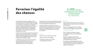 22
Favoriser l’égalité
des chances
Le Département accueille les collégiens dans un
environnement propre à l’apprentissage, le bien-être
et le respect de la vie en groupe. Il rénove les collèges
et en construit de nouveaux selon un référentiel
innovant ; il équipe les établissements en très haut
débit via la fibre optique, met à leur disposition
des tablettes tactiles collectives et individuelles,
des ordinateurs et du mobilier nomade pour une
pédagogie plus actuelle.
Une attention particulière est portée à la restauration
scolaire, avec des menus de qualité, « faits maison »,
préparés à base de produits locaux, bio et de saison.
La lutte contre le gaspillage alimentaire passe par
le déploiement des selfs anti-gaspi.
Le Département reste connecté avec les familles :
menus en ligne (équilibre, provenance, etc.),
dématérialisation des aides aux familles
(demandes en ligne et carte Top Dép’art).
L’ouverture sur le monde et la participation des élèves
sont favorisées dans le cadre des actions éducatives
et du Conseil départemental des jeunes.
Au delà du collège, en partenariat avec la CAF,
le Département accompagne les intercommunalités
ayant pris la compétence jeunesse, pour favoriser
le développement de l’éducation aux médias et
au numérique.
ENJEUX
• Favoriser l’accès à l’éducation pour tous
• Veiller au bien-être des collégiens
• Encourager l’ouverture sur le monde
et la participation des jeunes
4 400 tablettes
numériques dans les collèges,
9 collèges équipés
en « one to one »
OBJECTIFS
• Assurer l’équilibre éducatif, social et territorial en
s’adaptant aux nouveaux besoins et en privilégiant
la mutualisation
• Poursuivre le développement du numérique
et des nouvelles pédagogies dans les collèges :
« collège_numérique@26 » : mobilier et
équipements innovants
• Ancrer le projet de restauration durable
et responsable et lutter contre le gaspillage
alimentaire
• Soutenir les collégiens et leur famille :
chéquier Top Dép’art, bourses des collégiens
et développement des e-services
• Accompagner les EPLE (établissement public
local d'enseignement) dans l’optimisation de leurs
ressources et de leurs moyens, en améliorant la
qualité de vie des agents.
Lescollèges
i
nnovatio
n
 