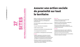 8
Assurer une action sociale
de proximité sur tout
le territoire
Fidèle à sa vocation de collectivité des solidarités
humaines, le Département aide les personnes
en difficulté à retrouver ou à développer leur
autonomie de vie.
Les centres médico-sociaux (CMS) ont pour missions
principales :
• l’accueil, l’information et l’orientation
• l’aide à l’accès aux droits
• l’évaluation des situations et des demandes d’aide
• l’accompagnement des personnes
• la contribution au développement social territorial
ENJEUX
• Adapter l’organisation territoriale en fonction
des évolutions démographiques et contribuer à
conforter les communes qui sont des bourgs centres
accueillant un ensemble de services de proximité
• Prendre en compte l’accroissement des besoins
d’évaluation et d’accompagnement des enfants en
danger et des adultes vulnérables
OBJECTIFS
• Décliner l’offre de service de chaque CMS
en fonction des réalités locales
• Organiser une offre de proximité, en adéquation
avec les pratiques de la population
• Former les travailleurs médico-sociaux aux
conséquences des évolutions sociétales dans leurs
domaines d’intervention
ACTIONS
• Lancement de la démarche visant à redéfinir les
territoires d’intervention des CMS en fonction des
bassins de vie et des intercommunalités
• Élaboration d’une offre de formation des travailleurs
sociaux aux enjeux du numérique
L'actionsociale
27
sites
depermanencesdélocalisées
 