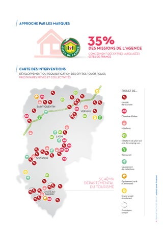 3
/RAPPORTD’ACTIVITÉS2015DEL'AGENCEAISNETOURISME
APPROCHE PAR LES MARQUES
CARTE DES INTERVENTIONS
DÉVELOPPEMENT OU REQUALIFICATION DES OFFRES TOURISTIQUES
PRESTATAIRES PRIVÉS ET COLLECTIVITÉS
CONCERNENT DES OFFRES LABELLISÉES
GÎTES DE FRANCE
DES MISSIONS DE L'AGENCE
35%
SAINT-QUENTIN
VERVINS
LAON
SOISSONS
CHÂTEAU-
THIERRY
Meublé
de tourisme
Chambre d’hôtes
PROJET DE...
Hôtellerie
Hôtellerie de plein air/
aire de camping cars
Restaurant
Equipement 14-18
(Centenaire)
Grand projet
structurant
Prestataire
unique
Equipement
de visite/loisir
SCHÉMA
DÉPARTEMENTAL
DU TOURISME
EUROVÉLO 3
 