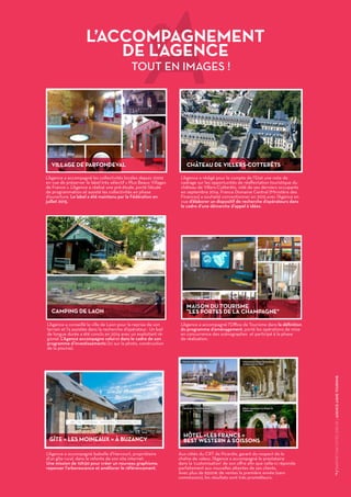 7
/RAPPORTD’ACTIVITÉS2015DEL'AGENCEAISNETOURISME
L’Agence a accompagné les collectivités locales depuis 2009
en vue de préserver le label très sélectif « Plus Beaux Villages
de France ». L’Agence a réalisé une pré-étude, porté l’étude
de programmation et assisté les collectivités en phase
d’ouverture. Le label a été maintenu par la Fédération en
juillet 2015.
L’Agence a conseillé la ville de Laon pour la reprise de son
terrain et l’a assistée dans la recherche d’opérateur. Un bail
de longue durée a été conclu en 2014 avec un exploitant ré-
gional. L’Agence accompagne celui-ci dans le cadre de son
programme d’investissements (ici sur la photo, construction
de la piscine).
L’Agence a accompagné Isabelle d’Harcourt, propriétaire
d’un gîte rural, dans la refonte de son site internet.
Une mission de 10h30 pour créer un nouveau graphisme,
repenser l’arborescence et améliorer le référencement.
Aux côtés du CRT de Picardie, garant du respect de la
chaîne de valeur, l’Agence a accompagné le prestataire
dans la ‘customisation’ de son offre afin que celle-ci réponde
parfaitement aux nouvelles attentes de ses clients.
Avec plus de 6500€ de ventes la première année (sans
commission), les résultats sont très prometteurs.
L’Agence a accompagné l’Office de Tourisme dans la définition
du programme d’aménagement, porté les opérations de mise
en concurrence des scénographes et participé à la phase
de réalisation.
 
L’ACCOMPAGNEMENT
DE L’AGENCE
TOUT EN IMAGES !
L’Agence a rédigé pour le compte de l’Etat une note de
cadrage sur les opportunités de réaffectation touristique du
château de Villers-Cotterêts, vidé de ses derniers occupants
en septembre 2014. France Domaine Central (Ministère des
Finances) a souhaité conventionner en 2015 avec l’Agence en
vue d’élaborer un dispositif de recherche d’opérateurs dans
le cadre d’une démarche d’appel à idées.
VILLAGE DE PARFONDEVAL CHÂTEAU DE VILLERS-COTTERÊTS
CAMPING DE LAON
GÎTE « LES MOINEAUX » À BUZANCY
MAISON DU TOURISME
"LES PORTES DE LA CHAMPAGNE"
HÔTEL «LES FRANCS »
BEST WESTERN À SOISSONS
 