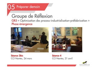 Préparer demain
Séance 3bis
CCI Nantes, 24 mars
Séance 4
CCI Nantes, 21 avril
112
05
Groupe de Réflexion
GR5 « Optimisation des process-industrialisation-préfabrication »
Phase émergence
 