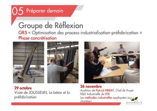 Préparer demain
Groupe de Réflexion
GR5 « Optimisation des process-industrialisation-préfabrication »
Phase concrétisation
29 octobre
Visite de JOUSSELIN, Le béton et la
préfabrication
05
114
26 novembre
Audition de Patrick PIRRAT, Chef de Projet
R&D Industrielle de STX
Les méthodes industrielles appliquées aux
chantiers
 