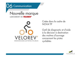 Le contexte en Pays de la Loire
Créée dans le cadre de
NOVA’TP
Outil de diagnostic et d'aide
à la décision à destination
des maîtres d'ouvrage
concernant les pistes
cyclables
Communication06
129
Nouvelle marque
LANCEMENT DE VELOREV’
 