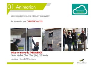 01 Animation
13
Mise en œuvre du THERMIBLOC
Saint Michel Chef Chef (44), 20 février
Architecte : Yann QUÉRÉ, architecte
En partenariat avec CARRETERO MEYER
MISE EN ŒUVRE D’UN PRODUIT INNOVANT
 