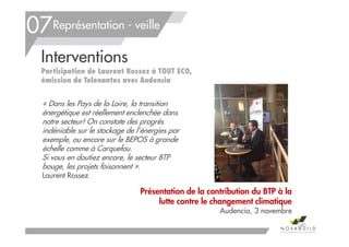 Interventions
Participation de Laurent Rossez à TOUT ECO,
émission de Telenantes avec Audencia
Présentation de la contribution du BTP à la
lutte contre le changement climatique
Audencia, 3 novembre
Représentation - veille07
140
« Dans les Pays de la Loire, la transition
énergétique est réellement enclenchée dans
notre secteur! On constate des progrès
indéniable sur le stockage de l’énergies par
exemple, ou encore sur le BEPOS à grande
échelle comme à Carquefou.
Si vous en doutiez encore, le secteur BTP
bouge, les projets foisonnent ».
Laurent Rossez
 