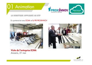 01 Animation
Visite de l’entreprise ECMA
Ancenis, 21 mai
16
En partenariat avec ECMA et la PRI PROXINNOV
LA ROBOTIQUE APPLIQUEE AU BTP
 